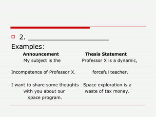 2. ____________________ Examples: Announcement  Thesis Statement  My subject is the  Professor X is a dynamic,  Incompetence of Professor X.  forceful teacher.  I want to share some thoughts  Space exploration is a  with you about our  waste of tax money. space program.  