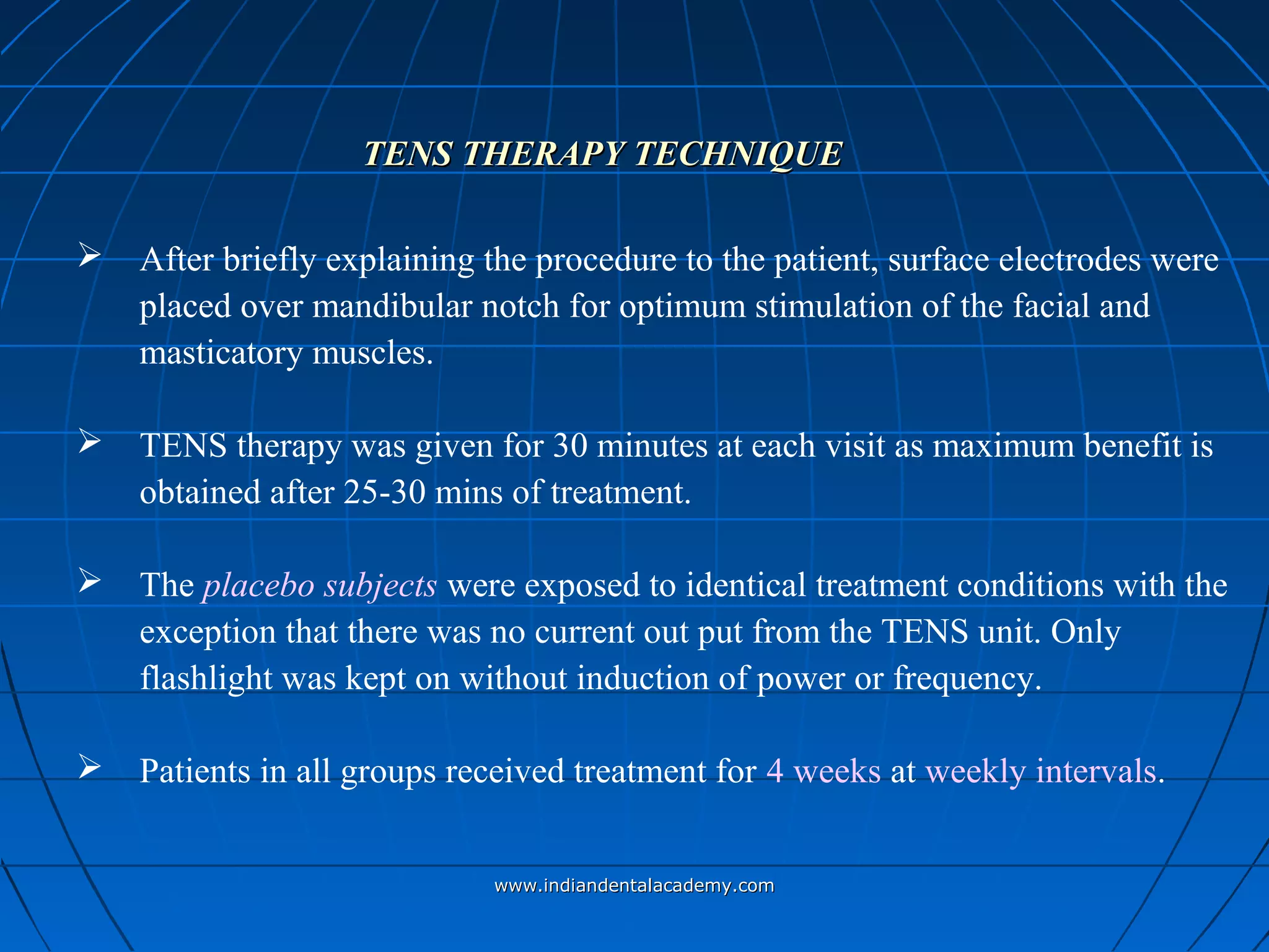 TENS THERAPY TECHNIQUETENS THERAPY TECHNIQUE
 After briefly explaining the procedure to the patient, surface electrodes were
placed over mandibular notch for optimum stimulation of the facial and
masticatory muscles.
 TENS therapy was given for 30 minutes at each visit as maximum benefit is
obtained after 25-30 mins of treatment.
 The placebo subjects were exposed to identical treatment conditions with the
exception that there was no current out put from the TENS unit. Only
flashlight was kept on without induction of power or frequency.
 Patients in all groups received treatment for 4 weeks at weekly intervals.
www.indiandentalacademy.comwww.indiandentalacademy.com
 