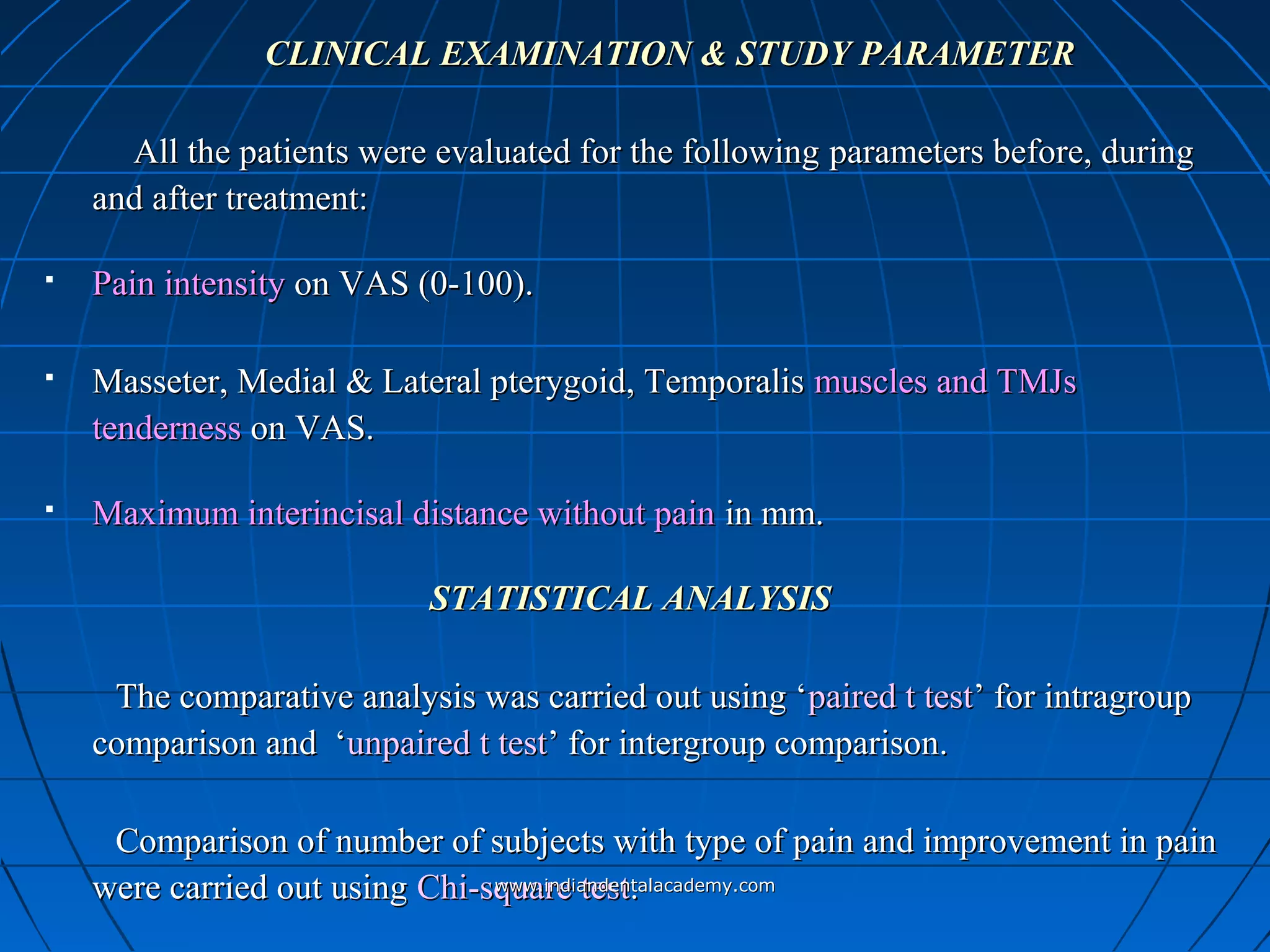 CLINICAL EXAMINATION & STUDY PARAMETERCLINICAL EXAMINATION & STUDY PARAMETER
All the patients were evaluated for the followingAll the patients were evaluated for the following parametersparameters before, duringbefore, during
and after treatment:and after treatment:
 Pain intensityPain intensity on VAS (0-100).on VAS (0-100).
 Masseter, Medial & Lateral pterygoid, TemporalisMasseter, Medial & Lateral pterygoid, Temporalis muscles and TMJsmuscles and TMJs
tendernesstenderness on VAS.on VAS.
 Maximum interincisal distance without painMaximum interincisal distance without pain in mm.in mm.
STATISTICAL ANALYSISSTATISTICAL ANALYSIS
The comparative analysis was carried out using ‘The comparative analysis was carried out using ‘paired t testpaired t test’ for intragroup’ for intragroup
comparison and ‘comparison and ‘unpaired t testunpaired t test’ for intergroup comparison.’ for intergroup comparison.
Comparison of number of subjects with type of pain and improvement in painComparison of number of subjects with type of pain and improvement in pain
were carried out usingwere carried out using Chi-square testChi-square test..www.indiandentalacademy.comwww.indiandentalacademy.com
 