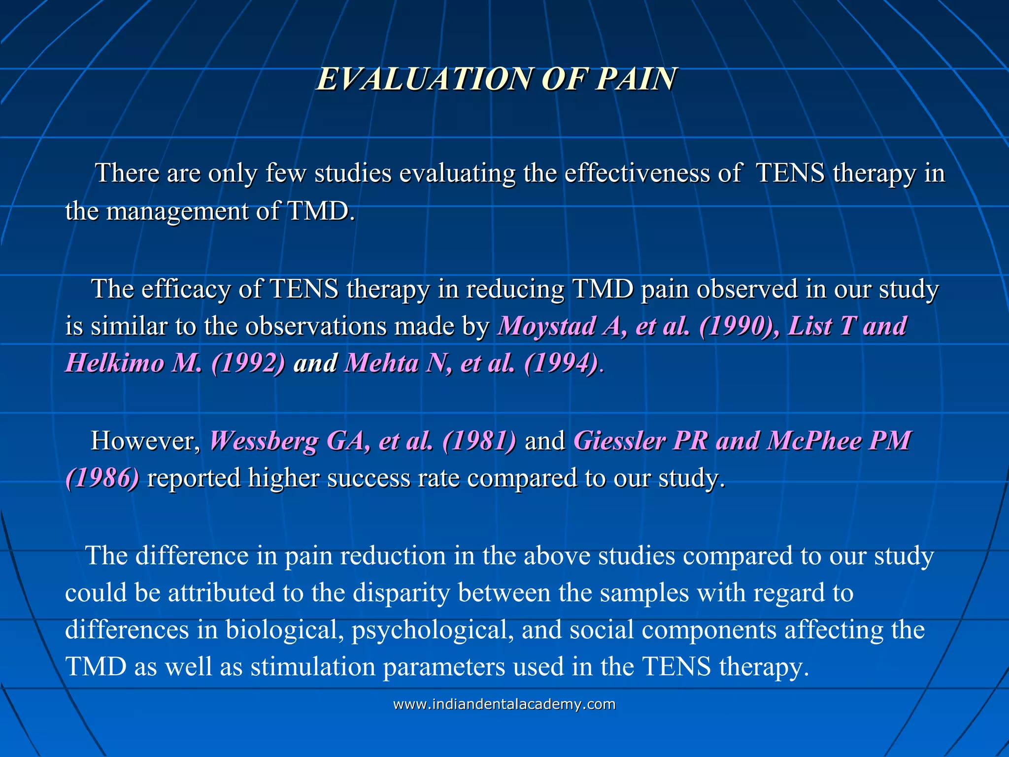 EVALUATION OF PAINEVALUATION OF PAIN
There are only few studies evaluating the effectiveness of TENS therapy inThere are only few studies evaluating the effectiveness of TENS therapy in
the management of TMD.the management of TMD.
The efficacy of TENS therapy in reducing TMD pain observed in our studyThe efficacy of TENS therapy in reducing TMD pain observed in our study
is similar to the observations made byis similar to the observations made by Moystad A, et al. (1990), List T andMoystad A, et al. (1990), List T and
Helkimo M. (1992)Helkimo M. (1992) andand Mehta N, et al. (1994)Mehta N, et al. (1994)..
However,However, Wessberg GA, et al. (1981)Wessberg GA, et al. (1981) andand Giessler PR andGiessler PR and McPhee PMMcPhee PM
(1986)(1986) reported higher success rate compared to our study.reported higher success rate compared to our study.
The difference in pain reduction in the above studies compared to our study
could be attributed to the disparity between the samples with regard to
differences in biological, psychological, and social components affecting the
TMD as well as stimulation parameters used in the TENS therapy.
www.indiandentalacademy.comwww.indiandentalacademy.com
 