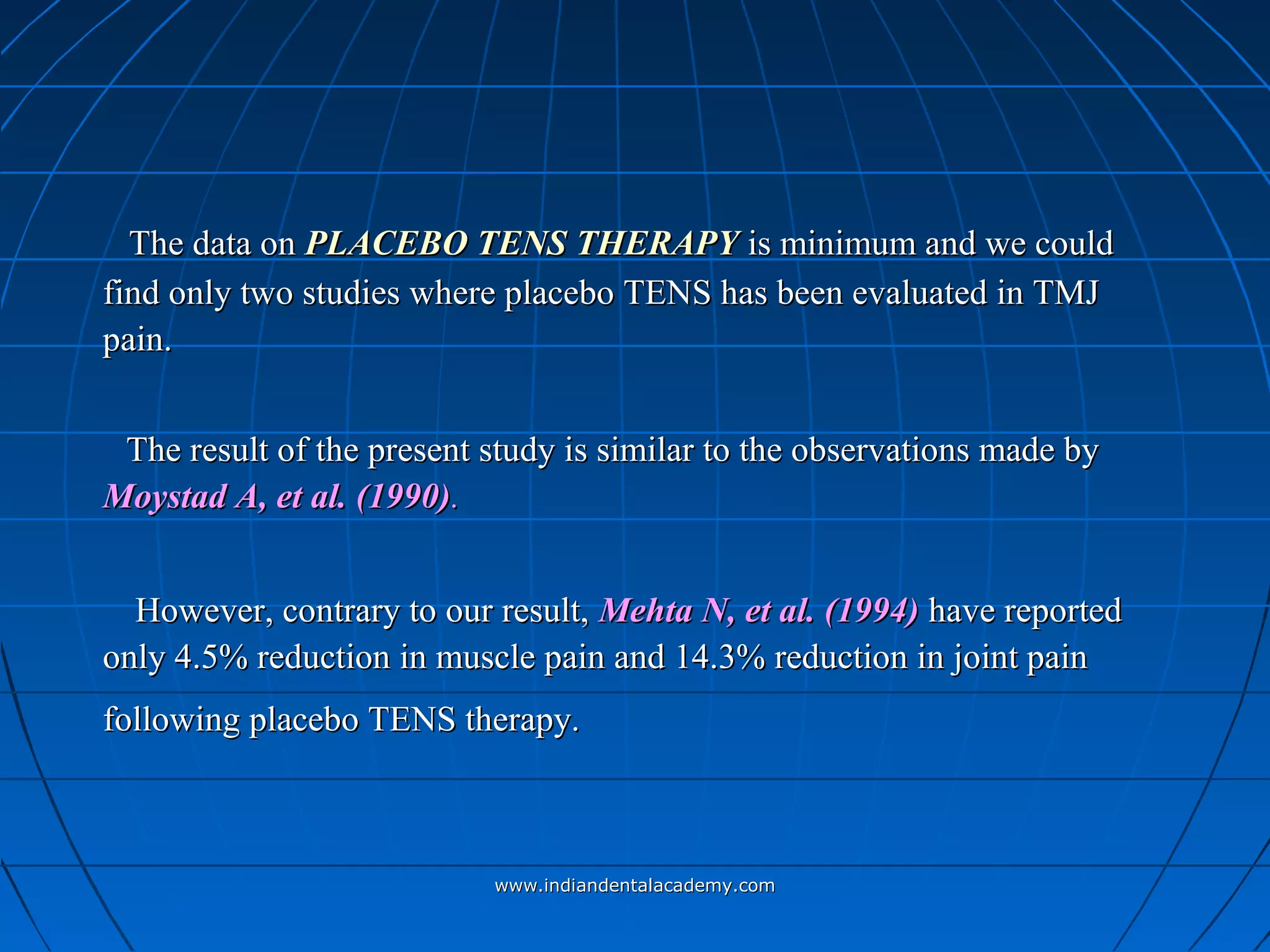 The data onThe data on PLACEBO TENS THERAPYPLACEBO TENS THERAPY is minimum and we couldis minimum and we could
find only two studies where placebo TENS has been evaluated in TMJfind only two studies where placebo TENS has been evaluated in TMJ
pain.pain.
The result of the present study is similar to the observations made byThe result of the present study is similar to the observations made by
Moystad A, et al. (1990)Moystad A, et al. (1990)..
However, contrary to our result,However, contrary to our result, Mehta N, et al. (1994)Mehta N, et al. (1994) have reportedhave reported
only 4.5% reduction in muscle pain and 14.3% reduction in joint painonly 4.5% reduction in muscle pain and 14.3% reduction in joint pain
following placebo TENS therapy.following placebo TENS therapy.
www.indiandentalacademy.comwww.indiandentalacademy.com
 