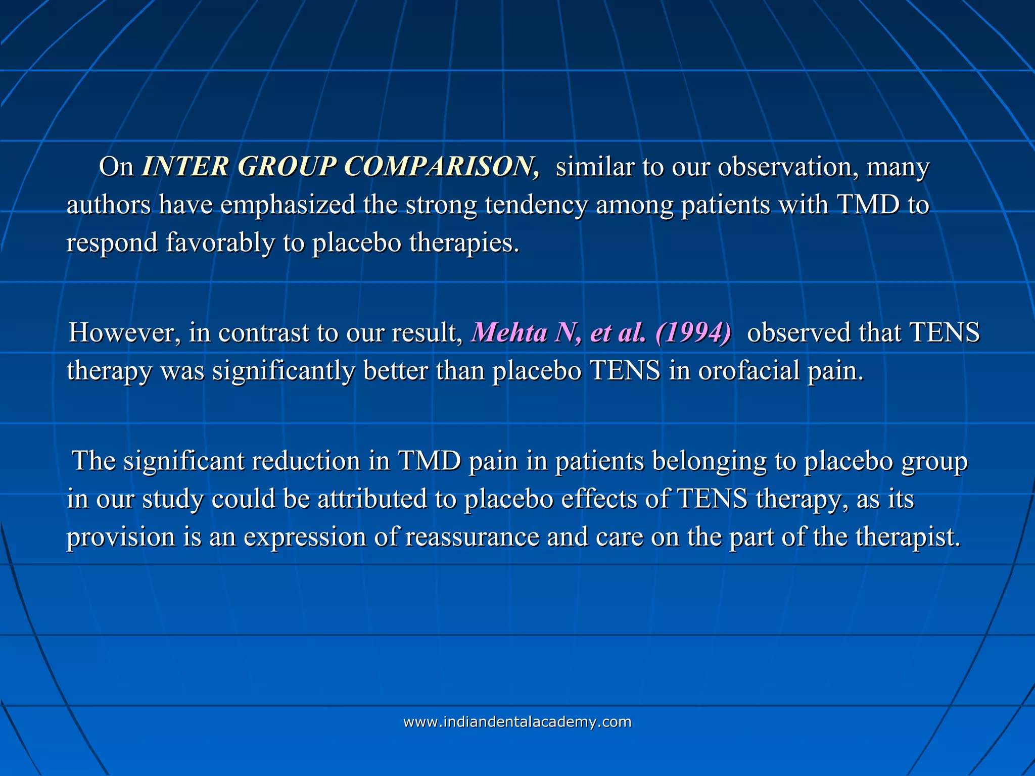 OnOn INTER GROUP COMPARISON,INTER GROUP COMPARISON, ssimilar to our observation, manyimilar to our observation, many
authors have emphasized the strong tendency among patients with TMD toauthors have emphasized the strong tendency among patients with TMD to
respond favorably to placebo therapies.respond favorably to placebo therapies.
However, in contrast to our result,However, in contrast to our result, Mehta N, et al. (1994)Mehta N, et al. (1994) observed that TENSobserved that TENS
therapy was significantly better than placebo TENS in orofacial pain.therapy was significantly better than placebo TENS in orofacial pain.
The significant reduction in TMD pain in patients belonging to placebo groupThe significant reduction in TMD pain in patients belonging to placebo group
in our study could be attributed to placebo effects of TENS therapy, as itsin our study could be attributed to placebo effects of TENS therapy, as its
provision is an expression of reassurance and care on the part of the therapist.provision is an expression of reassurance and care on the part of the therapist.
www.indiandentalacademy.comwww.indiandentalacademy.com
 
