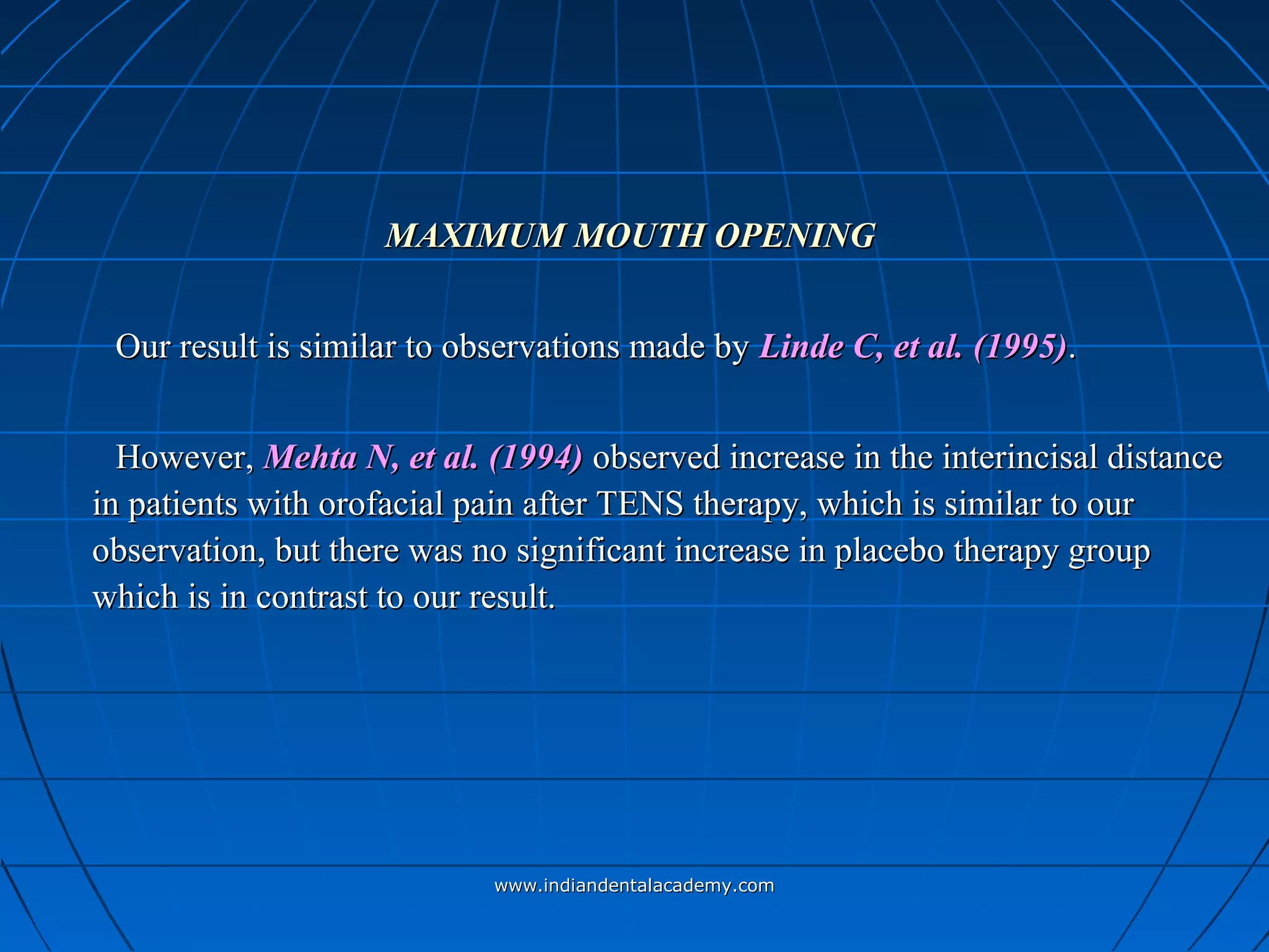MAXIMUM MOUTH OPENINGMAXIMUM MOUTH OPENING
Our result is similar to observations made byOur result is similar to observations made by Linde C, etLinde C, et al. (1995)al. (1995)..
However,However, Mehta N, et al. (1994)Mehta N, et al. (1994) observed increase in the interincisal distanceobserved increase in the interincisal distance
in patients with orofacial pain after TENS therapy, which is similar to ourin patients with orofacial pain after TENS therapy, which is similar to our
observation, but there was no significant increase in placebo therapy groupobservation, but there was no significant increase in placebo therapy group
which is in contrast to our result.which is in contrast to our result.
www.indiandentalacademy.comwww.indiandentalacademy.com
 