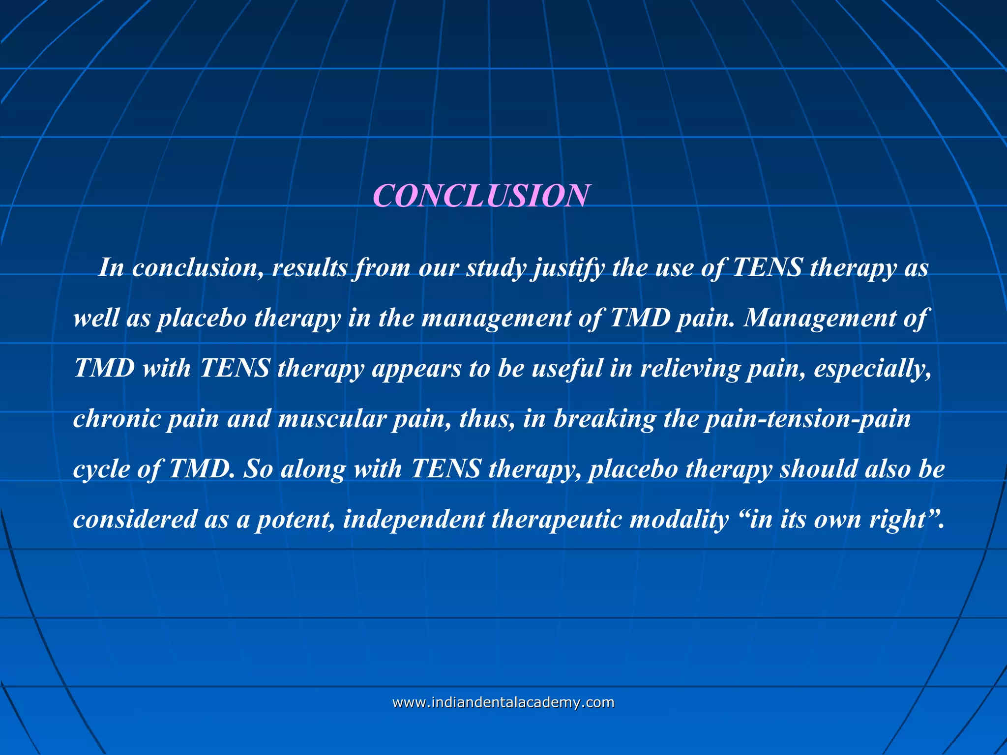 In conclusion, results from our study justify the use of TENS therapy as
well as placebo therapy in the management of TMD pain. Management of
TMD with TENS therapy appears to be useful in relieving pain, especially,
chronic pain and muscular pain, thus, in breaking the pain-tension-pain
cycle of TMD. So along with TENS therapy, placebo therapy should also be
considered as a potent, independent therapeutic modality “in its own right”.
CONCLUSION
www.indiandentalacademy.comwww.indiandentalacademy.com
 