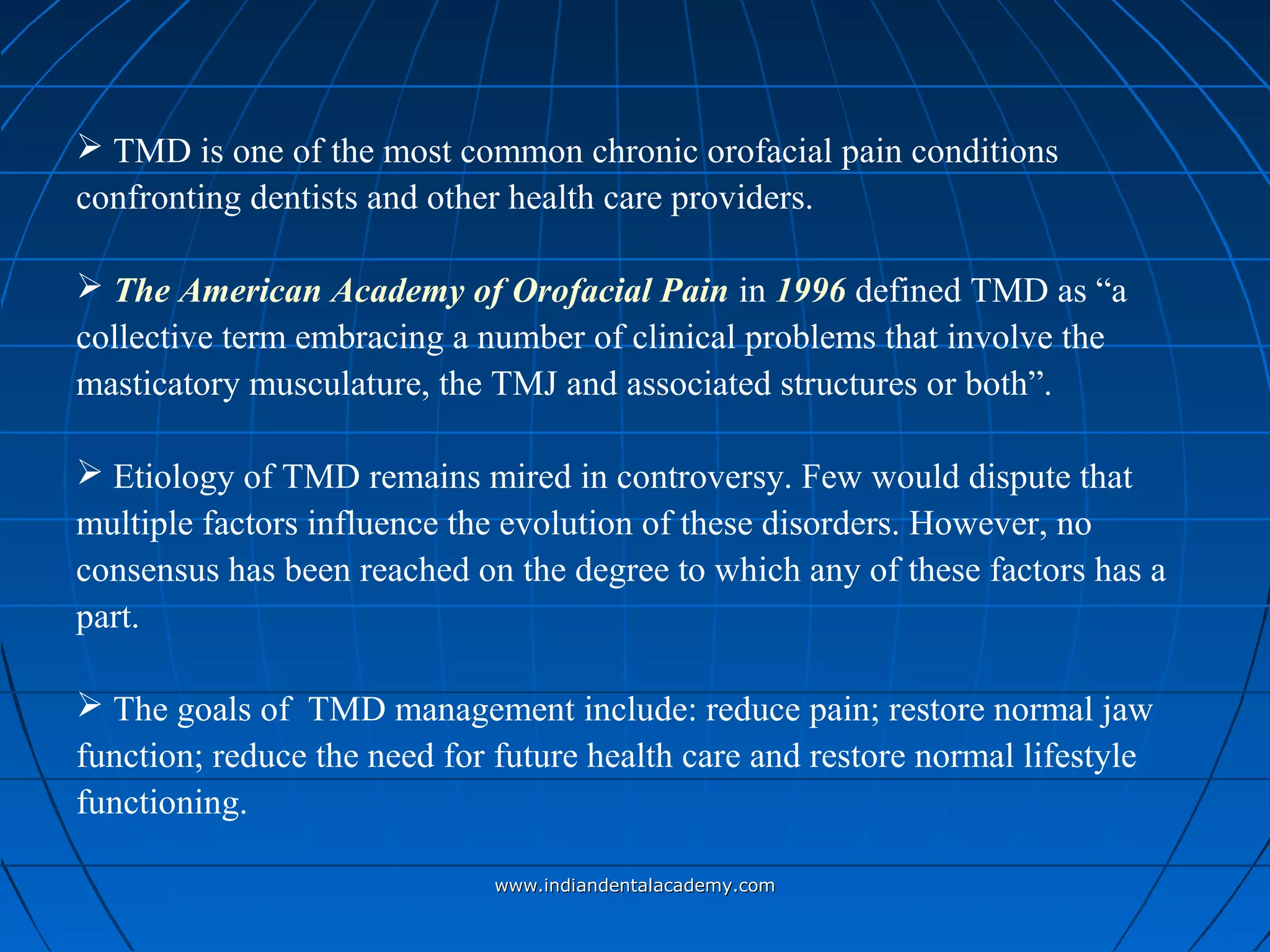  TMD is one of the most common chronic orofacial pain conditions
confronting dentists and other health care providers.
 The American Academy of Orofacial Pain in 1996 defined TMD as “a
collective term embracing a number of clinical problems that involve the
masticatory musculature, the TMJ and associated structures or both”.
 Etiology of TMD remains mired in controversy. Few would dispute that
multiple factors influence the evolution of these disorders. However, no
consensus has been reached on the degree to which any of these factors has a
part.
 The goals of TMD management include: reduce pain; restore normal jaw
function; reduce the need for future health care and restore normal lifestyle
functioning.
www.indiandentalacademy.comwww.indiandentalacademy.com
 