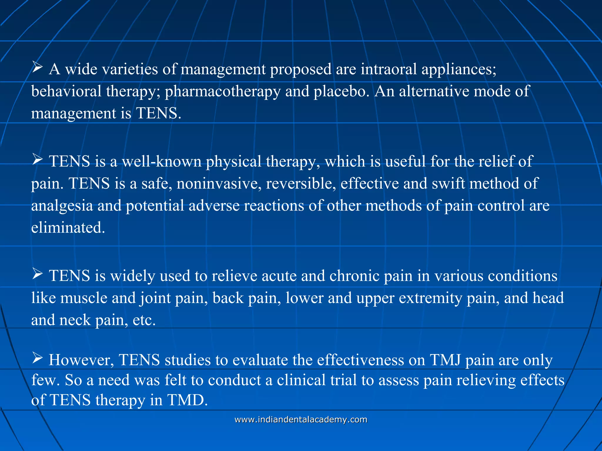  A wide varieties of management proposed are intraoral appliances;
behavioral therapy; pharmacotherapy and placebo. An alternative mode of
management is TENS.
 TENS is a well-known physical therapy, which is useful for the relief of
pain. TENS is a safe, noninvasive, reversible, effective and swift method of
analgesia and potential adverse reactions of other methods of pain control are
eliminated.
 TENS is widely used to relieve acute and chronic pain in various conditions
like muscle and joint pain, back pain, lower and upper extremity pain, and head
and neck pain, etc.
 However, TENS studies to evaluate the effectiveness on TMJ pain are only
few. So a need was felt to conduct a clinical trial to assess pain relieving effects
of TENS therapy in TMD.
www.indiandentalacademy.comwww.indiandentalacademy.com
 