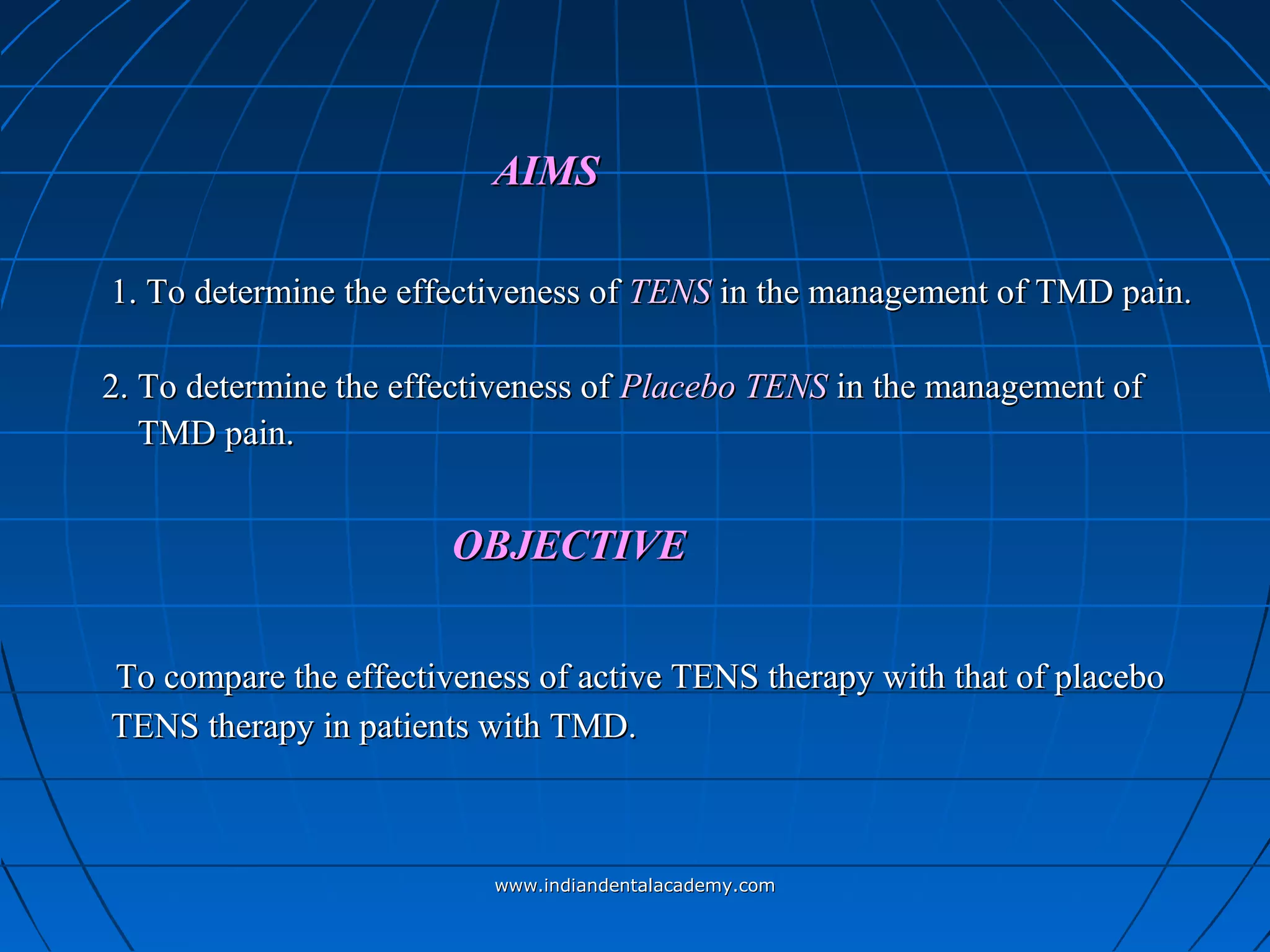 AIMSAIMS
1. To determine the effectiveness of1. To determine the effectiveness of TENSTENS in the management of TMD pain.in the management of TMD pain.
2. To determine the effectiveness of2. To determine the effectiveness of Placebo TENSPlacebo TENS in the management ofin the management of
TMD pain.TMD pain.
OBJECTIVEOBJECTIVE
To compare the effectiveness of active TENS therapy with that of placeboTo compare the effectiveness of active TENS therapy with that of placebo
TENS therapy in patients with TMD.TENS therapy in patients with TMD.
www.indiandentalacademy.comwww.indiandentalacademy.com
 