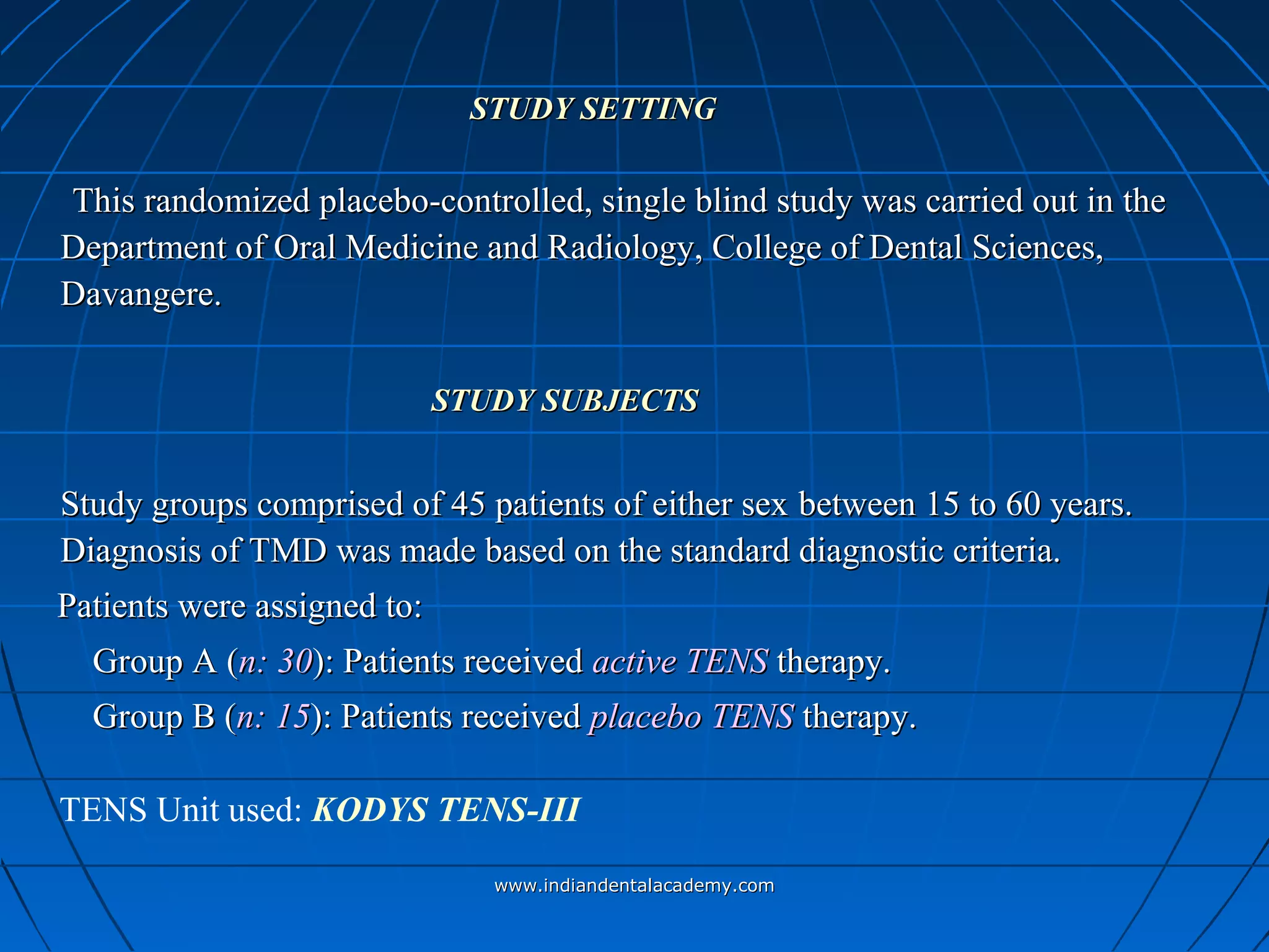 STUDY SETTINGSTUDY SETTING
This randomized placebo-controlled, single blind study was carried out in theThis randomized placebo-controlled, single blind study was carried out in the
Department of Oral Medicine and Radiology, College of Dental Sciences,Department of Oral Medicine and Radiology, College of Dental Sciences,
Davangere.Davangere.
STUDY SUBJECTSSTUDY SUBJECTS
Study groups comprised of 45 patients of either sexStudy groups comprised of 45 patients of either sex between 15 to 60 years.between 15 to 60 years.
Diagnosis of TMD was made based on the standard diagnostic criteria.Diagnosis of TMD was made based on the standard diagnostic criteria.
Patients were assigned to:Patients were assigned to:
Group A (Group A (n: 30n: 30): Patients received): Patients received active TENSactive TENS therapy.therapy.
Group B (Group B (n: 15n: 15): Patients received): Patients received placebo TENSplacebo TENS therapy.therapy.
TENS Unit used: KODYS TENS-III
www.indiandentalacademy.comwww.indiandentalacademy.com
 