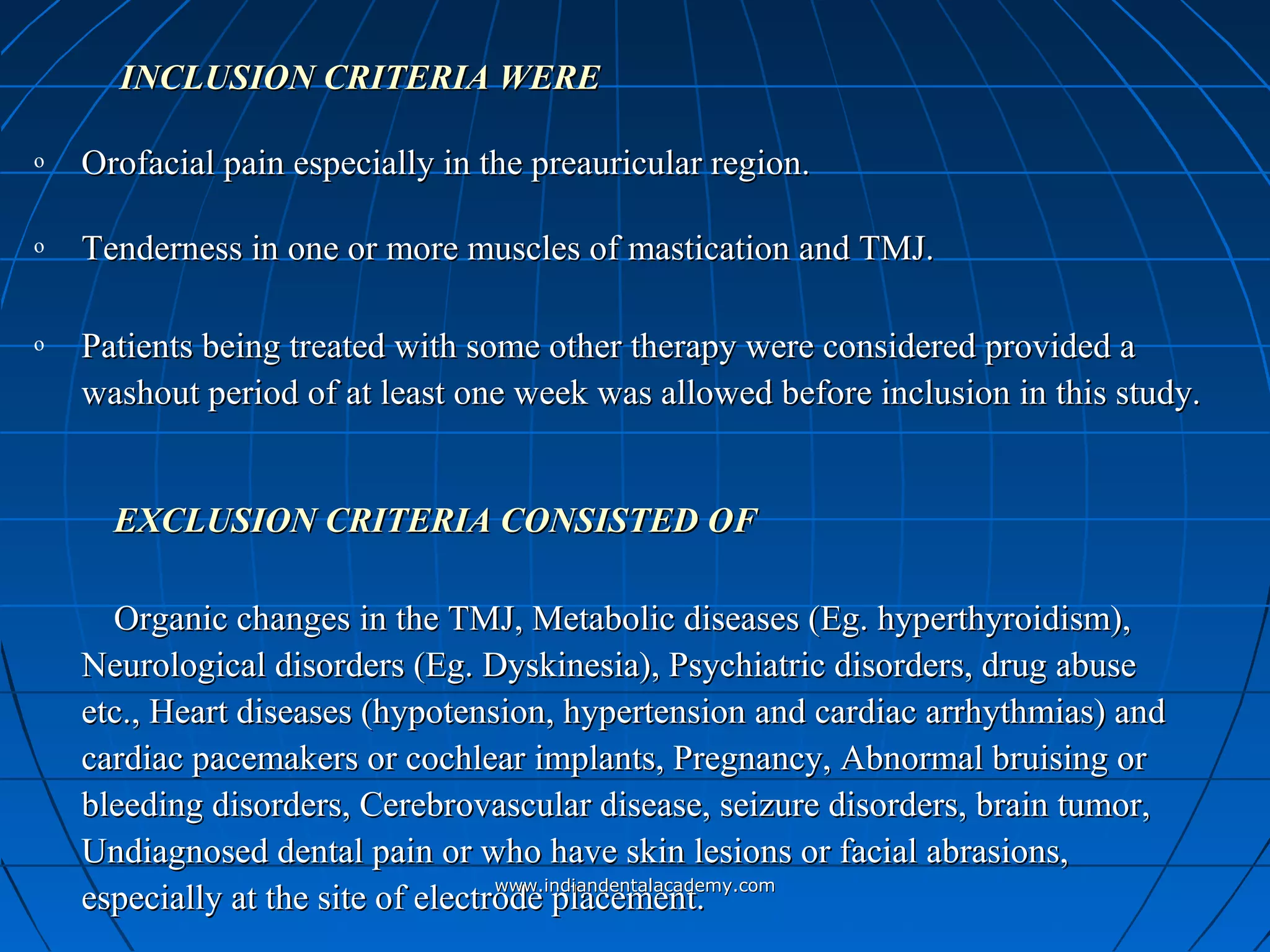 INCLUSION CRITERIA WEREINCLUSION CRITERIA WERE
o Orofacial pain especially in the preauricular region.Orofacial pain especially in the preauricular region.
o Tenderness in one or more muscles of mastication and TMJ.Tenderness in one or more muscles of mastication and TMJ.
o Patients being treated with some other therapy were considered provided aPatients being treated with some other therapy were considered provided a
washout period of at least one week was allowed before inclusion in this study.washout period of at least one week was allowed before inclusion in this study.
EXCLUSION CRITERIA CONSISTED OFEXCLUSION CRITERIA CONSISTED OF
Organic changes in the TMJ, Metabolic diseases (Eg. hyperthyroidism),Organic changes in the TMJ, Metabolic diseases (Eg. hyperthyroidism),
Neurological disorders (Eg. Dyskinesia), Psychiatric disorders, drug abuseNeurological disorders (Eg. Dyskinesia), Psychiatric disorders, drug abuse
etc., Heart diseases (hypotension, hypertension and cardiac arrhythmias) andetc., Heart diseases (hypotension, hypertension and cardiac arrhythmias) and
cardiac pacemakers or cochlear implants, Pregnancy, Abnormal bruising orcardiac pacemakers or cochlear implants, Pregnancy, Abnormal bruising or
bleeding disorders, Cerebrovascular disease, seizure disorders, brain tumor,bleeding disorders, Cerebrovascular disease, seizure disorders, brain tumor,
Undiagnosed dental pain or who have skin lesions or facial abrasions,Undiagnosed dental pain or who have skin lesions or facial abrasions,
especially at the site of electrode placement.especially at the site of electrode placement.www.indiandentalacademy.comwww.indiandentalacademy.com
 