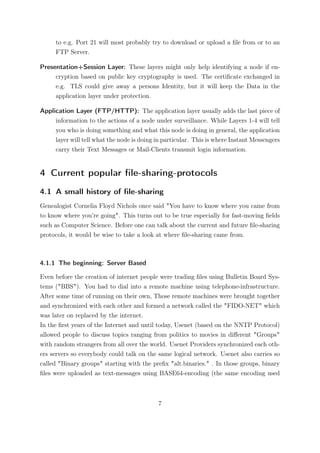 to e.g. Port 21 will most probably try to download or upload a ﬁle from or to an
     FTP Server.

Presentation+Session Layer: These layers might only help identifying a node if en-
     cryption based on public key cryptography is used. The certiﬁcate exchanged in
     e.g. TLS could give away a persons Identity, but it will keep the Data in the
     application layer under protection.

Application Layer (FTP/HTTP): The application layer usually adds the last piece of
     information to the actions of a node under surveillance. While Layers 1-4 will tell
     you who is doing something and what this node is doing in general, the application
     layer will tell what the node is doing in particular. This is where Instant Messengers
     carry their Text Messages or Mail-Clients transmit login information.


4 Current popular ﬁle-sharing-protocols
4.1 A small history of ﬁle-sharing
Genealogist Cornelia Floyd Nichols once said "You have to know where you came from
to know where you’re going". This turns out to be true especially for fast-moving ﬁelds
such as Computer Science. Before one can talk about the current and future ﬁle-sharing
protocols, it would be wise to take a look at where ﬁle-sharing came from.



4.1.1 The beginning: Server Based

Even before the creation of internet people were trading ﬁles using Bulletin Board Sys-
tems ("BBS"). You had to dial into a remote machine using telephone-infrastructure.
After some time of running on their own, Those remote machines were brought together
and synchronized with each other and formed a network called the "FIDO-NET" which
was later on replaced by the internet.
In the ﬁrst years of the Internet and until today, Usenet (based on the NNTP Protocol)
allowed people to discuss topics ranging from politics to movies in diﬀerent "Groups"
with random strangers from all over the world. Usenet Providers synchronized each oth-
ers servers so everybody could talk on the same logical network. Usenet also carries so
called "Binary groups" starting with the preﬁx "alt.binaries." . In those groups, binary
ﬁles were uploaded as text-messages using BASE64-encoding (the same encoding used



                                            7
 