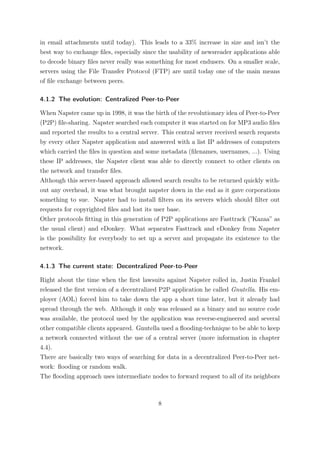 in email attachments until today). This leads to a 33% increase in size and isn’t the
best way to exchange ﬁles, especially since the usability of newsreader applications able
to decode binary ﬁles never really was something for most endusers. On a smaller scale,
servers using the File Transfer Protocol (FTP) are until today one of the main means
of ﬁle exchange between peers.

4.1.2 The evolution: Centralized Peer-to-Peer

When Napster came up in 1998, it was the birth of the revolutionary idea of Peer-to-Peer
(P2P) ﬁle-sharing. Napster searched each computer it was started on for MP3 audio ﬁles
and reported the results to a central server. This central server received search requests
by every other Napster application and answered with a list IP addresses of computers
which carried the ﬁles in question and some metadata (ﬁlenames, usernames, ...). Using
these IP addresses, the Napster client was able to directly connect to other clients on
the network and transfer ﬁles.
Although this server-based approach allowed search results to be returned quickly with-
out any overhead, it was what brought napster down in the end as it gave corporations
something to sue. Napster had to install ﬁlters on its servers which should ﬁlter out
requests for copyrighted ﬁles and lost its user base.
Other protocols ﬁtting in this generation of P2P applications are Fasttrack (”Kazaa” as
the usual client) and eDonkey. What separates Fasttrack and eDonkey from Napster
is the possibility for everybody to set up a server and propagate its existence to the
network.

4.1.3 The current state: Decentralized Peer-to-Peer

Right about the time when the ﬁrst lawsuits against Napster rolled in, Justin Frankel
released the ﬁrst version of a decentralized P2P application he called Gnutella. His em-
ployer (AOL) forced him to take down the app a short time later, but it already had
spread through the web. Although it only was released as a binary and no source code
was available, the protocol used by the application was reverse-engineered and several
other compatible clients appeared. Gnutella used a ﬂooding-technique to be able to keep
a network connected without the use of a central server (more information in chapter
4.4).
There are basically two ways of searching for data in a decentralized Peer-to-Peer net-
work: ﬂooding or random walk.
The ﬂooding approach uses intermediate nodes to forward request to all of its neighbors



                                            8
 