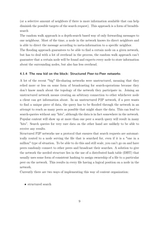 (or a selective amount of neighbors if there is more information available that can help
diminish the possible targets of the search request). This approach is a form of breadth-
search
The random walk approach is a depth-search based way of only forwarding messages to
one neighbour. Most of the time, a node in the network knows its direct neighbors and
is able to direct the message according to meta-information to a speciﬁc neighbor.
The ﬂooding approach guarantees to be able to ﬁnd a certain node on a given network,
but has to deal with a lot of overhead in the process, the random walk approach can’t
guarantee that a certain node will be found and expects every node to store information
about the surrounding nodes, but also has less overhead.

4.1.4 The new kid on the block: Structured Peer-to-Peer networks

A lot of the recent "big" ﬁle-sharing networks were unstructured, meaning that they
relied more or less on some form of broadcasting for search-operations because they
don’t know much about the topology of the network they participate in. Joining an
unstructured network means creating an arbitrary connection to other whichever node
a client can get information about. In an unstructured P2P network, if a peer wants
to ﬁnd a unique piece of data, the query has to be ﬂooded through the network in an
attempt to reach as many peers as possible that might share the data. This can lead to
search-queries without any ”hits”, although the data is in fact somewhere in the network.
Popular content will show up at more than one peer a search query will result in many
”hits”. Search queries for very rare data on the other hand are unlikely to be able to
receive any results.
Structured P2P networks use a protocol that ensures that search requests are automat-
ically routed to a node serving the ﬁle that is searched for, even if it is a "one in a
million" type of situation. To be able to do this and still scale, you can’t go on and have
peers randomly connect to other peers and broadcast their searches. A solution to give
the network the needed structure lies in the use of a distributed hash table (DHT) that
usually uses some form of consistent hashing to assign ownership of a ﬁle to a particular
peer on the network. This results in every ﬁle having a logical position on a node in the
network.
Currently there are two ways of implementing this way of content organization:


   • structured search




                                            9
 