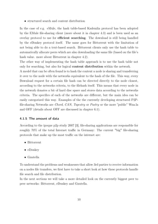 • structured search and content distribution

In the case of e.g. eMule, the hash table-based Kademlia protocol has been adopted
by the EMule ﬁle-sharing client (more about it in chapter 4.3) and is been used as an
overlay protocol to use for eﬃcient searching. The download is still being handled
by the eDonkey protocol itself. The same goes for Bittorrent with the limitation of
not being able to do a text-based search. Bittorrent clients only use the hash table to
automatically allocate peers which are also downloading the same ﬁle (based on the ﬁle’s
hash value. more about Bittorrent in chapter 4.2).
The other way of implementing the hash table approach is to use the hash table not
only for searching, but also for logical content distribution within the network.
A model that can be often found is to hash the content a node is sharing and transferring
it over to the node with the networks equivalent to the hash of the ﬁle. This way, every
Download request for a certain ﬁle hash can be directed directly to the node closest,
according to the networks criteria, to the ﬁlehash itself. This means that every node in
the network donates a bit of hard disc space and stores data according to the networks
criteria. The speciﬁcs of each of the networks are diﬀerent, but the main idea can be
easily categorized this way. Examples of the the currently developing structured P2P-
ﬁle-sharing Networks are Chord, CAN, Tapestry or Pastry or the more ”public” Wua.la
and OFF (details about OFF are discussed in chapter 6.1).

4.1.5 The amount of data

According to the ipoque p2p study 2007 [3], ﬁle-sharing applications are responsible for
roughly 70% of the total Internet traﬃc in Germany: The current "big" ﬁle-sharing
protocols that make up the most traﬃc on the internet are:

   • Bittorrent

   • eDonkey

   • Gnutella

To understand the problems and weaknesses that allow 3rd parties to receive information
on a nodes ﬁle transfers, we ﬁrst have to take a short look at how these protocols handle
ﬁle search and ﬁle distribution.
In the next sections we will take a more detailed look on the currently biggest peer to
peer networks: Bittorrent, eDonkey and Gnutella.



                                           10
 