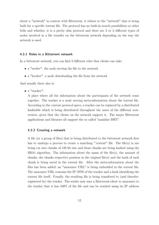 about a "network" in context with Bittorrent, it relates to the "network" that is being
built for a speciﬁc torrent ﬁle. The protocol has no built-in search possibilities or other
bells and whistles, it is a pretty slim protocol and there are 2 or 3 diﬀerent types of
nodes involved in a ﬁle transfer on the bittorrent network depending on the way the
network is used.



4.2.1 Roles in a Bittorrent network

In a bittorrent network, you can ﬁnd 3 diﬀerent roles that clients can take:

   • a "seeder": the node serving the ﬁle to the network

   • a "leecher": a node downloading the ﬁle from the network

And usually there also is:

   • a "tracker":
     A place where all the information about the participants of the network come
     together. The tracker is a node serving meta-information about the torrent ﬁle.
     According to the current protocol specs, a tracker can be replaced by a distributed
     hashtable which is being distributed throughout the users of the diﬀerent scat-
     ternets, given that the clients on the network support it. The major Bittorrent
     applications and libraries all support the so called ”mainline DHT”.


     4.2.2 Creating a network

     A ﬁle (or a group of ﬁles) that is being distributed to the bittorrent network ﬁrst
     has to undergo a process to create a matching ".torrent" ﬁle. The ﬁle(s) is/are
     being cut into chunks of 128 kb size and those chunks are being hashed using the
     SHA1 algorithm. The information about the name of the ﬁle(s), the amount of
     chunks, the chunks respective position in the original ﬁle(s) and the hash of each
     chunk is being saved in the torrent ﬁle. After the meta-information about the
     ﬁles has been added, an "announce URL" is being embedded in the torrent ﬁle.
     The announce URL contains the IP/DNS of the tracker and a hash identifying the
     torrent ﬁle itself. Usually, the resulting ﬁle is being transfered to (and therefor:
     registered by) the tracker. The seeder now uses a Bittorrent-client to announce to
     the tracker that it has 100% of the ﬁle and can be reached using its IP address



                                            12
 