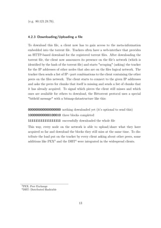 (e.g. 80.121.24.76).



        4.2.3 Downloading/Uploading a ﬁle

        To download this ﬁle, a client now has to gain access to the meta-information
        embedded into the torrent ﬁle. Trackers often have a web-interface that provides
        an HTTP-based download for the registered torrent ﬁles. After downloading the
        torrent ﬁle, the client now announces its presence on the ﬁle’s network (which is
        identiﬁed by the hash of the torrent ﬁle) and starts "scraping" (asking) the tracker
        for the IP addresses of other nodes that also are on the ﬁles logical network. The
        tracker then sends a list of IP+port combinations to the client containing the other
        peers on the ﬁles network. The client starts to connect to the given IP addresses
        and asks the peers for chunks that itself is missing and sends a list of chunks that
        it has already acquired. To signal which pieces the client still misses and which
        ones are available for others to download, the Bittorrent protocol uses a special
        "bitﬁeld message" with a bitmap-datastructure like this:


        000000000000000000 nothing downloaded yet (it’s optional to send this)
        100000000000100010 three blocks completed
        111111111111111111 successfully downloaded the whole ﬁle
        This way, every node on the network is able to upload/share what they have
        acquired so far and download the blocks they still miss at the same time. To dis-
        tribute the load put on the tracker by every client asking about other peers, some
        additions like PEX3 and the DHT4 were integrated in the widespread clients.




3
    PEX: Peer Exchange
4
    DHT: Distributed Hashtable




                                             13
 