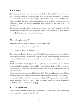 4.3 eDonkey
The eDonkey Network came into existence with the "eDonkey2000" client by a com-
pany called Metamachine. After some time there were several open-source Clients that
had been created by reverse-engineering the network. Especially a client called "Emule"
gained popularity and soon was the major client in the network with a thriving developer
community creating modiﬁed versions of the main emule client that introduced lots of
new features.
The eDonkey network, unlike the Bittorrent network, is a "real" network. It is fully
searchable and information about ﬁles on the network can therefor be gathered without
the need of any metadata besides the ﬁles name.



4.3.1 Joining the network

To join the edonkey network, there are 2 basic possibilities:

  1. Connecting using an eDonkey Server

  2. Connecting using the Kademlia DHT

The concept of eDonkey Servers was the "original" way to connect to the network and
already implemented in the original eDonkey2000 client. There are a lot of public servers
available which are interconnected and able forward search requests and answers to one
another.
The Kademlia DHT was integrated in an application called ”Overnet” by the creators
of the original eDonkey2000 client and later on by EMule clients. It has to be noted
that although they both used the same DHT algorithm, these networks are incompatible
with one another.
On an interesting side note: As of 16 October 2007 the Overnet Protocol was still being
used by the Storm botnet for communication between infected machines. For more infor-
mation on the ”Storm Worm”, I recommend reading A Multi-perspective Analysis of the
Storm (Peacomm) Worm by Phillip Porras and Hassen Sa¨ıdi and Vinod Yegneswaran
of the Computer Science Laboratory [25].

4.3.2 File identiﬁcation

Files inside the eDonkey network are identiﬁed by a so called "ed2k hash" and usually
are exchanged as a string looking like this:



                                           15
 