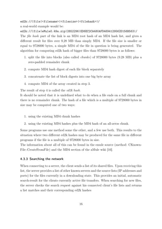 ed2k://|file|<filename>|<filesize>|<filehash>|/
a real-world example would be:
ed2k://|file|eMule0.49a.zip|2852296|ED6EC2CA480AFD4694129562D156B563|/
The ﬁle hash part of the link is an MD4 root hash of an MD4 hash list, and gives a
diﬀerent result for ﬁles over 9,28 MB than simply MD4. If the ﬁle size is smaller or
equal to 9728000 bytes, a simple MD4 of the ﬁle in question is being generated. The
algorithm for computing ed2k hash of bigger ﬁles than 9728000 bytes is as follows:

   1. split the ﬁle into blocks (also called chunks) of 9728000 bytes (9.28 MB) plus a
      zero-padded remainder chunk

   2. compute MD4 hash digest of each ﬁle block separately

   3. concatenate the list of block digests into one big byte array

   4. compute MD4 of the array created in step 3.

The result of step 4 is called the ed2k hash.
It should be noted that it is undeﬁned what to do when a ﬁle ends on a full chunk and
there is no remainder chunk. The hash of a ﬁle which is a multiple of 9728000 bytes in
size may be computed one of two ways:


   1. using the existing MD4 chunk hashes

   2. using the existing MD4 hashes plus the MD4 hash of an all-zeros chunk.

Some programs use one method some the other, and a few use both. This results to the
situation where two diﬀerent ed2k hashes may be produced for the same ﬁle in diﬀerent
programs if the ﬁle is a multiple of 9728000 bytes in size.
The information about all of this can be found in the emule source (method: CKnown-
File::CreateFromFile) and the MD4 section of the aMule wiki [16].

4.3.3 Searching the network

When connecting to a server, the client sends a list of its shared ﬁles. Upon receiving this
list, the server provides a list of other known servers and the source lists (IP addresses and
ports) for the ﬁles currently in a downloading state. This provides an initial, automatic
search-result for the clients currently active ﬁle transfers. When searching for new ﬁles,
the server checks the search request against his connected client’s ﬁle lists and returns
a list matches and their corresponding ed2k hashes



                                             16
 