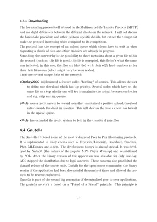 4.3.4 Downloading

The downloading process itself is based on the Multisource File Transfer Protocol (MFTP)
and has slight diﬀerences between the diﬀerent clients on the network. I will not discuss
the handshake procedure and other protocol speciﬁc details, but rather the things that
make the protocol interesting when compared to its competitors.
The protocol has the concept of an upload queue which clients have to wait in when
requesting a chunk of data and other transfers are already in progress.
Something else noteworthy is the possibility to share metadata about a given ﬁle within
the network (such as: this ﬁle is good, this ﬁle is corrupted, this ﬁle isn’t what the name
may indicate); in this case, the ﬁles are identiﬁed with their ed2k hash numbers rather
than their ﬁlenames (which might vary between nodes).
There are several unique forks of the protocol:

eDonkey2000 implemented a feature called "hording" of sources. This allows the user
    to deﬁne one download which has top priority. Several nodes which have set the
    same ﬁle as a top priority one will try to maximize the upload between each other
    and e.g. skip waiting queues.

eMule uses a credit system to reward users that maintained a positive upload/download
    ratio towards the client in question. This will shorten the time a client has to wait
    in the upload queue.

xMule has extended the credit system to help in the transfer of rare ﬁles


4.4 Gnutella
The Gnutella Protocol is one of the most widespread Peer to Peer ﬁle-sharing protocols.
It is implemented in many clients such as Frostwire/Limewire, Bearshare, Shareaza,
Phex, MLDonkey and others. The development history is kind of special. It was devel-
oped by Nullsoft (the makers of the popular MP3 Player Winamp) and acquisitioned
by AOL. After the binary version of the application was available for only one day,
AOL stopped the distribution due to legal concerns. These concerns also prohibited the
planned release of the source code. Luckily for the open-source community, the binary
version of the application had been downloaded thousands of times and allowed the pro-
tocol to be reverse engineered.
Gnutella is part of the second big generation of decentralized peer to peer applications.
The gnutella network is based on a "Friend of a Friend" principle. This principle is



                                           17
 