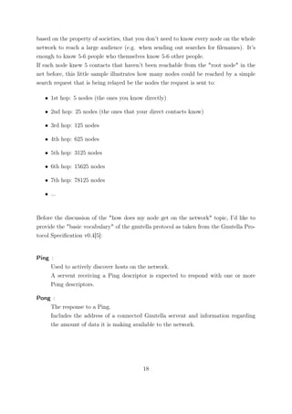 based on the property of societies, that you don’t need to know every node on the whole
network to reach a large audience (e.g. when sending out searches for ﬁlenames). It’s
enough to know 5-6 people who themselves know 5-6 other people.
If each node knew 5 contacts that haven’t been reachable from the "root node" in the
net before, this little sample illustrates how many nodes could be reached by a simple
search request that is being relayed be the nodes the request is sent to:

   • 1st hop: 5 nodes (the ones you know directly)

   • 2nd hop: 25 nodes (the ones that your direct contacts know)

   • 3rd hop: 125 nodes

   • 4th hop: 625 nodes

   • 5th hop: 3125 nodes

   • 6th hop: 15625 nodes

   • 7th hop: 78125 nodes

   • ...



Before the discussion of the "how does my node get on the network" topic, I’d like to
provide the "basic vocabulary" of the gnutella protocol as taken from the Gnutella Pro-
tocol Speciﬁcation v0.4[5]:


Ping :
     Used to actively discover hosts on the network.
     A servent receiving a Ping descriptor is expected to respond with one or more
     Pong descriptors.

Pong :
    The response to a Ping.
    Includes the address of a connected Gnutella servent and information regarding
    the amount of data it is making available to the network.




                                          18
 