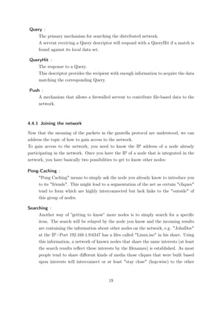 Query :
   The primary mechanism for searching the distributed network.
   A servent receiving a Query descriptor will respond with a QueryHit if a match is
   found against its local data set.

QueryHit :
   The response to a Query.
   This descriptor provides the recipient with enough information to acquire the data
   matching the corresponding Query.

Push :
    A mechanism that allows a ﬁrewalled servent to contribute ﬁle-based data to the
    network.



4.4.1 Joining the network

Now that the meaning of the packets in the gnutella protocol are understood, we can
address the topic of how to gain access to the network.
To gain access to the network, you need to know the IP address of a node already
participating in the network. Once you have the IP of a node that is integrated in the
network, you have basically two possibilities to get to know other nodes:

Pong-Caching :
    "Pong Caching" means to simply ask the node you already know to introduce you
    to its "friends". This might lead to a segmentation of the net as certain "cliques"
    tend to form which are highly interconnected but lack links to the "outside" of
    this group of nodes.

Searching :
     Another way of ”getting to know” more nodes is to simply search for a speciﬁc
     item. The search will be relayed by the node you know and the incoming results
     are containing the information about other nodes on the network, e.g. "JohnDoe"
     at the IP+Port 192.168.1.9:6347 has a ﬁles called "Linux.iso" in his share. Using
     this information, a network of known nodes that share the same interests (at least
     the search results reﬂect these interests by the ﬁlenames) is established. As most
     people tend to share diﬀerent kinds of media those cliques that were built based
     upon interests will interconnect or at least "stay close" (hop-wise) to the other



                                          19
 