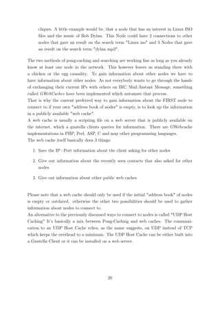 cliques. A little example would be, that a node that has an interest in Linux ISO
     ﬁles and the music of Bob Dylan. This Node could have 2 connections to other
     nodes that gave an result on the search term "Linux iso" and 3 Nodes that gave
     an result on the search term "dylan mp3".

The two methods of pong-caching and searching are working ﬁne as long as you already
know at least one node in the network. This however leaves us standing there with
a chicken or the egg causality. To gain information about other nodes we have to
have information about other nodes. As not everybody wants to go through the hassle
of exchanging their current IPs with others on IRC/Mail/Instant Message, something
called GWebCaches have been implemented which automate that process.
That is why the current preferred way to gain information about the FIRST node to
connect to if your own "address book of nodes" is empty, is to look up the information
in a publicly available "web cache".
A web cache is usually a scripting ﬁle on a web server that is publicly available on
the internet, which a gnutella clients queries for information. There are GWebcache
implementations in PHP, Perl, ASP, C and may other programming languages.
The web cache itself basically does 3 things:

  1. Save the IP+Port information about the client asking for other nodes

  2. Give out information about the recently seen contacts that also asked for other
     nodes

  3. Give out information about other public web caches


Please note that a web cache should only be used if the initial "address book" of nodes
is empty or outdated. otherwise the other two possibilities should be used to gather
information about nodes to connect to.
An alternative to the previously discussed ways to connect to nodes is called "UDP Host
Caching" It’s basically a mix between Pong-Caching and web caches. The communi-
cation to an UDP Host Cache relies, as the name suggests, on UDP instead of TCP
which keeps the overhead to a minimum. The UDP Host Cache can be either built into
a Gnutella Client or it can be installed on a web server.




                                          20
 
