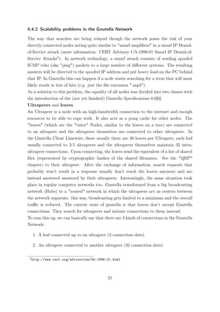 4.4.2 Scalability problems in the Gnutella Network

The way that searches are being relayed though the network poses the risk of your
directly connected nodes acting quite similar to "smurf ampliﬁers" in a smurf IP Denial-
of-Service attack (more information: CERT Advisory CA-1998-01 Smurf IP Denial-of-
Service Attacks5 ). In network technology, a smurf attack consists of sending spoofed
ICMP echo (aka "ping") packets to a large number of diﬀerent systems. The resulting
answers will be directed to the spoofed IP address and put heavy load on the PC behind
that IP. In Gnutella this can happen if a node starts searching for a term that will most
likely result in lots of hits (e.g. just the ﬁle extension ".mp3").
As a solution to this problem, the equality of all nodes was divided into two classes with
the introduction of the (not yet ﬁnished) Gnutella Speciﬁcations 0.6[6]:
Ultrapeers and leaves.
An Ultrapeer is a node with an high-bandwidth connection to the internet and enough
resources to be able to cope with. It also acts as a pong cache for other nodes. The
"leaves" (which are the "outer" Nodes, similar to the leaves on a tree) are connected
to an ultrapeer and the ultrapeers themselves are connected to other ultrapeers. In
the Gnutella Client Limewire, there usually there are 30 leaves per Ultrapeer, each leaf
usually connected to 3-5 ultrapeers and the ultrapeers themselves maintain 32 intra-
ultrapeer connections. Upon connecting, the leaves send the equivalent of a list of shared
ﬁles (represented by cryptographic hashes of the shared ﬁlenames. See the "QRP"
chapter) to their ultrapeer. After the exchange of information, search requests that
probably won’t result in a response usually don’t reach the leaves anymore and are
instead answered answered by their ultrapeers. Interestingly, the same situation took
place in regular computer networks too. Gnutella transformed from a big broadcasting
network (Hubs) to a "routed" network in which the ultrapeers act as routers between
the network segments. this way, broadcasting gets limited to a minimum and the overall
traﬃc is reduced. The current state of gnutella is that leaves don’t accept Gnutella
connections. They search for ultrapeers and initiate connections to them instead.
To sum this up, we can basically say that there are 3 kinds of connections in the Gnutella
Network:

     1. A leaf connected up to an ultrapeer (3 connection slots)

     2. An ultrapeer connected to another ultrapeer (32 connection slots)

 5
     http://www.cert.org/advisories/CA-1998-01.html




                                            21
 