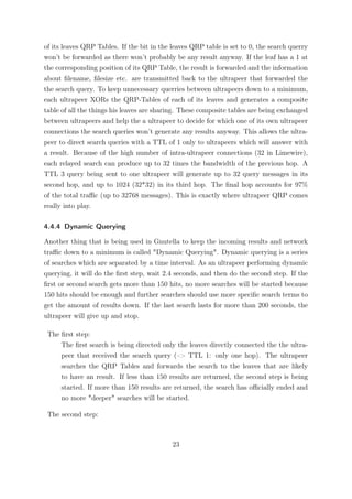 of its leaves QRP Tables. If the bit in the leaves QRP table is set to 0, the search querry
won’t be forwarded as there won’t probably be any result anyway. If the leaf has a 1 at
the corresponding position of its QRP Table, the result is forwarded and the information
about ﬁlename, ﬁlesize etc. are transmitted back to the ultrapeer that forwarded the
the search query. To keep unnecessary querries between ultrapeers down to a minimum,
each ultrapeer XORs the QRP-Tables of each of its leaves and generates a composite
table of all the things his leaves are sharing. These composite tables are being exchanged
between ultrapeers and help the a ultrapeer to decide for which one of its own ultrapeer
connections the search queries won’t generate any results anyway. This allows the ultra-
peer to direct search queries with a TTL of 1 only to ultrapeers which will answer with
a result. Because of the high number of intra-ultrapeer connections (32 in Limewire),
each relayed search can produce up to 32 times the bandwidth of the previous hop. A
TTL 3 query being sent to one ultrapeer will generate up to 32 query messages in its
second hop, and up to 1024 (32*32) in its third hop. The ﬁnal hop accounts for 97%
of the total traﬃc (up to 32768 messages). This is exactly where ultrapeer QRP comes
really into play.

4.4.4 Dynamic Querying

Another thing that is being used in Gnutella to keep the incoming results and network
traﬃc down to a minimum is called "Dynamic Querying". Dynamic querying is a series
of searches which are separated by a time interval. As an ultrapeer performing dynamic
querying, it will do the ﬁrst step, wait 2.4 seconds, and then do the second step. If the
ﬁrst or second search gets more than 150 hits, no more searches will be started because
150 hits should be enough and further searches should use more speciﬁc search terms to
get the amount of results down. If the last search lasts for more than 200 seconds, the
ultrapeer will give up and stop.

 The ﬁrst step:
     The ﬁrst search is being directed only the leaves directly connected the the ultra-
     peer that received the search query (–> TTL 1: only one hop). The ultrapeer
     searches the QRP Tables and forwards the search to the leaves that are likely
     to have an result. If less than 150 results are returned, the second step is being
     started. If more than 150 results are returned, the search has oﬃcially ended and
     no more "deeper" searches will be started.

 The second step:



                                            23
 