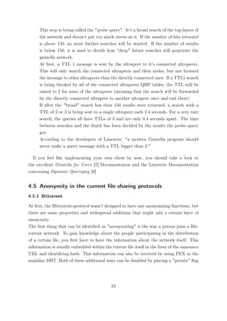 This step is being called the "probe query". It’s a broad search of the top layers of
     the network and doesn’t put too much stress on it. If the number of hits returned
     is above 150, no more further searches will be started. If the number of results
     is below 150, it is used to decide how "deep" future searches will penetrate the
     gnutella network.
     At ﬁrst, a TTL 1 message is sent by the ultrapeer to it’s connected ultrapeers.
     This will only search the connected ultrapeers and their nodes, but not forward
     the message to other ultrapeers than the directly connected ones. If a TTL1 search
     is being blocked by all of the connected ultrapeers QRP tables, the TTL will be
     raised to 2 for some of the ultrapeers (meaning that the search will be forwarded
     by the directly connected ultrapeer to another ultrapeer once and end there).
     If after the "broad" search less then 150 results were returned, a search with a
     TTL of 2 or 3 is being sent to a single ultrapeer each 2.4 seconds. For a very rare
     search, the queries all have TTLs of 3 and are only 0.4 seconds apart. The time
     between searches and the depth has been decided by the results the probe query
     got.
     According to the developers of Limewire, "a modern Gnutella program should
     never make a query message with a TTL bigger than 3."

  If you feel like implementing your own client by now, you should take a look at
the excellent Gnutella for Users [7] Documentation and the Limewire Documentation
concerning Dynamic Querrying [8]


4.5 Anonymity in the current ﬁle-sharing protocols
4.5.1 Bittorrent

At ﬁrst, the Bittorrent-protocol wasn’t designed to have any anonymizing functions, but
there are some properties and widespread additions that might add a certain layer of
anonymity.
The ﬁrst thing that can be identiﬁed as "anonymizing" is the way a person joins a Bit-
torrent network. To gain knowledge about the people participating in the distribution
of a certain ﬁle, you ﬁrst have to have the information about the network itself. This
information is usually embedded within the torrent ﬁle itself in the form of the announce
URL and identifying hash. This information can also be received by using PEX or the
mainline DHT. Both of these additional ways can be disabled by placing a "private" ﬂag




                                           24
 