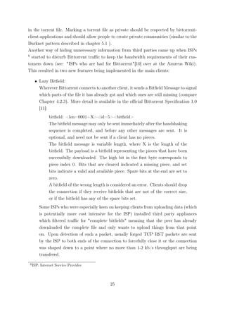 in the torrent ﬁle. Marking a torrent ﬁle as private should be respected by bittorrent-
client-applications and should allow people to create private communities (similar to the
Darknet pattern described in chapter 5.1 ).
Another way of hiding unnecessary information from third parties came up when ISPs
6
  started to disturb Bittorrent traﬃc to keep the bandwidth requirements of their cus-
tomers down (see: "ISPs who are bad for Bittorrent"[10] over at the Azureus Wiki).
This resulted in two new features being implemented in the main clients:

      • Lazy Bitﬁeld:
        Wherever Bittorrent connects to another client, it sends a Bitﬁeld Message to signal
        which parts of the ﬁle it has already got and which ones are still missing (compare
        Chapter 4.2.3). More detail is available in the oﬃcial Bittorrent Speciﬁcation 1.0
        [11]:
               bitﬁeld: <len=0001+X><id=5><bitﬁeld>
               The bitﬁeld message may only be sent immediately after the handshaking
               sequence is completed, and before any other messages are sent. It is
               optional, and need not be sent if a client has no pieces.
               The bitﬁeld message is variable length, where X is the length of the
               bitﬁeld. The payload is a bitﬁeld representing the pieces that have been
               successfully downloaded. The high bit in the ﬁrst byte corresponds to
               piece index 0. Bits that are cleared indicated a missing piece, and set
               bits indicate a valid and available piece. Spare bits at the end are set to
               zero.
               A bitﬁeld of the wrong length is considered an error. Clients should drop
               the connection if they receive bitﬁelds that are not of the correct size,
               or if the bitﬁeld has any of the spare bits set.
         Some ISPs who were especially keen on keeping clients from uploading data (which
         is potentially more cost intensive for the ISP) installed third party appliances
         which ﬁltered traﬃc for "complete bitﬁelds" meaning that the peer has already
         downloaded the complete ﬁle and only wants to upload things from that point
         on. Upon detection of such a packet, usually forged TCP RST packets are sent
         by the ISP to both ends of the connection to forcefully close it or the connection
         was shaped down to a point where no more than 1-2 kb/s throughput are being
         transfered.

 6
     ISP: Internet Service Provider




                                                25
 