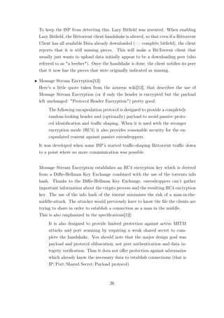 To keep the ISP from detecting this, Lazy Bitﬁeld was invented. When enabling
  Lazy Bitﬁeld, the Bittorrent client handshake is altered, so that even if a Bittorrent
  Client has all available Data already downloaded (–> complete bitﬁeld), the client
  reports that it is still missing pieces. This will make a BitTorrent client that
  usually just wants to upload data initially appear to be a downloading peer (also
  referred to as "a leecher"). Once the handshake is done, the client notiﬁes its peer
  that it now has the pieces that were originally indicated as missing.

• Message Stream Encryption[12]:
  Here’s a little quote taken from the azureus wiki[12], that describes the use of
  Message Stream Encryption (or if only the header is encrypted but the payload
  left unchanged: "Protocol Header Encryption") pretty good:
       The following encapsulation protocol is designed to provide a completely
       random-looking header and (optionally) payload to avoid passive proto-
       col identiﬁcation and traﬃc shaping. When it is used with the stronger
       encryption mode (RC4) it also provides reasonable security for the en-
       capsulated content against passive eavesdroppers.
  It was developed when some ISP’s started traﬃc-shaping Bittorrent traﬃc down
  to a point where no more communication was possible.


  Message Stream Encryption establishes an RC4 encryption key which is derived
  from a Diﬃe-Hellman Key Exchange combined with the use of the torrents info
  hash. Thanks to the Diﬃe-Hellman Key Exchange, eavesdroppers can’t gather
  important information about the crypto process and the resulting RC4 encryption
  key. The use of the info hash of the torrent minimizes the risk of a man-in-the-
  middle-attack. The attacker would previously have to know the ﬁle the clients are
  trying to share in order to establish a connection as a man in the middle.
  This is also emphasized in the speciﬁcations[12]:
       It is also designed to provide limited protection against active MITM
       attacks and port scanning by requiring a weak shared secret to com-
       plete the handshake. You should note that the major design goal was
       payload and protocol obfuscation, not peer authentication and data in-
       tegrity veriﬁcation. Thus it does not oﬀer protection against adversaries
       which already know the necessary data to establish connections (that is
       IP/Port/Shared Secret/Payload protocol).



                                        26
 