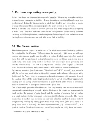 5 Patterns supporting anonymity
So far, this thesis has discussed the currently "popular" ﬁle-sharing networks and their
protocol design concerning scalability . It was also pointed out that although these pro-
tocols weren’t designed with anonymity in mind, they tend to have properties or modes
of usage which make them anonymize parts of a user’s action in the network.
Now it is time to take a look at network-protocols that were designed with anonymity
in mind. This thesis will ﬁrst take a look at the basic patterns behind nearly all of the
currently available implementations of anonymous ﬁle-sharing software and then discuss
the implementations themselves with a focus on their scalability.



5.1 The Darknet pattern
The darknet pattern targets the social part of the whole anonymous ﬁle-sharing problem.
As explained in the Chapter "Diﬀerent needs for anonymity" (1), there are diﬀerent
reasons why someone might want to achieve a certain level of anonymity, but most of
them deal with the problem of hiding information about the things you do/say from a
third party. This third party most of the time isn’t anyone you know personally and
tend to socialize with. This fact is exactly where Darknets come to play. A Darknet
exists between friends and well-known contacts which share a mutual level of trust.
By creating a darknet (also known as a "friend to friend" (F2F) network), you manually
add the nodes your application is allowed to connect and exchange information with.
In the end, the "pure" concept resembles an instant messenger with an added layer of
ﬁle-sharing. Most of the major implementations have an "all or nothing" approach to
sharing ﬁles, so having private information in your shared folder which is personally
directed to only one of your peers usually isn’t a good idea.
One of the major problems of darknets is, that they usually tend to model the social
contacts of a person into a network. While this is good for protection against certain
third parties, the amount of data shared and the number of contacts that are online
at a single instance is tiny compared to the popular ﬁle-sharing protocols. The reason
behind that is the fact that a person can only add a limited number of friends without
compromising security by adding peers they don’t really know (The usual ”seen at a
party once” kind of contact). In some implementations (e.g. Alliance P2P7 ), it is
possible to allow friends to interconnect even if they might not really know each other.
 7
     AllianceP2P: http://alliancep2p.sf.net




                                              29
 