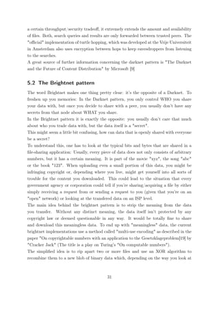 a certain throughput/security tradeoﬀ, it extremely extends the amount and availability
of ﬁles. Both, search queries and results are only forwarded between trusted peers. The
"oﬃcial" implementation of turtle hopping, which was developed at the Vrije Universiteit
in Amsterdam also uses encryption between hops to keep eavesdroppers from listening
to the searches.
A great source of further information concerning the darknet pattern is "The Darknet
and the Future of Content Distribution" by Microsoft [9]


5.2 The Brightnet pattern
The word Brightnet makes one thing pretty clear: it’s the opposite of a Darknet. To
freshen up you memories: In the Darknet pattern, you only control WHO you share
your data with, but once you decide to share with a peer, you usually don’t have any
secrets from that node about WHAT you share.
In the Brightnet pattern it is exactly the opposite: you usually don’t care that much
about who you trade data with, but the data itself is a "secret".
This might seem a little bit confusing, how can data that is openly shared with everyone
be a secret?
To understand this, one has to look at the typical bits and bytes that are shared in a
ﬁle-sharing application: Usually, every piece of data does not only consists of arbitrary
numbers, but it has a certain meaning. It is part of the movie "xyz", the song "abc"
or the book "123". When uploading even a small portion of this data, you might be
infringing copyright or, depending where you live, might get yourself into all sorts of
trouble for the content you downloaded. This could lead to the situation that every
government agency or corporation could tell if you’re sharing/acquiring a ﬁle by either
simply receiving a request from or sending a request to you (given that you’re on an
"open" network) or looking at the transfered data on an ISP level.
The main idea behind the brightnet pattern is to strip the meaning from the data
you transfer. Without any distinct meaning, the data itself isn’t protected by any
copyright law or deemed questionable in any way. It would be totally ﬁne to share
and download this meaningless data. To end up with "meaningless" data, the current
brightnet implementations use a method called "multi-use encoding" as described in the
paper "On copyrightable numbers with an application to the Gesetzklageproblem[19] by
"Cracker Jack" (The title is a play on Turing’s "On computable numbers").
The simpliﬁed idea is to rip apart two or more ﬁles and use an XOR algorithm to
recombine them to a new blob of binary data which, depending on the way you look at



                                           31
 