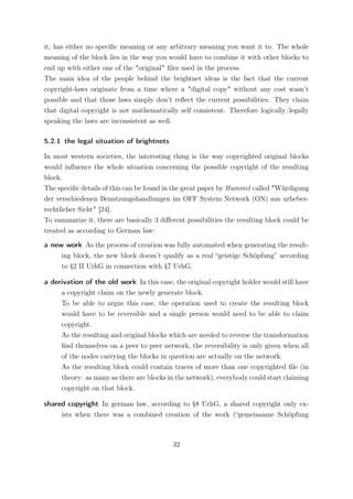 it, has either no speciﬁc meaning or any arbitrary meaning you want it to. The whole
meaning of the block lies in the way you would have to combine it with other blocks to
end up with either one of the "original" ﬁles used in the process.
The main idea of the people behind the brightnet ideas is the fact that the current
copyright-laws originate from a time where a "digital copy" without any cost wasn’t
possible and that those laws simply don’t reﬂect the current possibilities. They claim
that digital copyright is not mathematically self consistent. Therefore logically/legally
speaking the laws are inconsistent as well.

5.2.1 the legal situation of brightnets

In most western societies, the interesting thing is the way copyrighted original blocks
would inﬂuence the whole situation concerning the possible copyright of the resulting
block.
The speciﬁc details of this can be found in the great paper by Hummel called "Würdigung
der verschiedenen Benutzungshandlungen im OFF System Network (ON) aus urheber-
rechtlicher Sicht" [24].
To summarize it, there are basically 3 diﬀerent possibilities the resulting block could be
treated as according to German law:

a new work As the process of creation was fully automated when generating the result-
     ing block, the new block doesn’t qualify as a real “geistige Schöpfung” according
     to §2 II UrhG in connection with §7 UrhG.

a derivation of the old work In this case, the original copyright holder would still have
     a copyright claim on the newly generate block.
     To be able to argue this case, the operation used to create the resulting block
     would have to be reversible and a single person would need to be able to claim
     copyright.
     As the resulting and original blocks which are needed to reverse the transformation
     ﬁnd themselves on a peer to peer network, the reversibility is only given when all
     of the nodes carrying the blocks in question are actually on the network.
     As the resulting block could contain traces of more than one copyrighted ﬁle (in
     theory: as many as there are blocks in the network), everybody could start claiming
     copyright on that block.

shared copyright In german law, according to §8 UrhG, a shared copyright only ex-
     ists when there was a combined creation of the work (“gemeinsame Schöpfung



                                           32
 