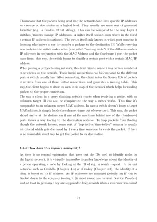 This means that the packets being send into the network don’t have speciﬁc IP addresses
as a source or destination on a logical level. They usually use some sort of generated
Identiﬁer (e.g. a random 32 bit string). This can be compared to the way Layer 3
switches /routers manage IP addresses. A switch itself doesn’t know where in the world
a certain IP address is stationed. The switch itself only knows on which port someone is
listening who knows a way to transfer a package to the destination IP. While receiving
new packets, the switch makes a list (a so called "routing table") of the diﬀerent senders
IP addresses in conjunction with the MAC Address and the (hardware-) port the packet
came from. this way, the switch learns to identify a certain port with a certain MAC/IP
address.
When joining a proxy-chaining network, the client tries to connect to a certain number of
other clients on the network. These initial connections can be compared to the diﬀerent
ports a switch usually has. After connecting, the client notes the Source IDs of packets
it receives from one of those initial connections and generates a routing table. This
way, the client begins to draw its own little map of the network which helps forwarding
packets to the proper connection.
The way a client in a proxy chaining network reacts when receiving a packet with an
unknown target ID can also be compared to the way a switch works. This time it’s
comparable to an unknown target MAC address. In case a switch doesn’t know a target
MAC address, it simply ﬂoods the ethernet-frame out of every port. This way, the packet
should arrive at the destination if one of the machines behind one of the (hardware-)
ports knows a way leading to the destination address. To keep packets from ﬂoating
though the network forever, some sort of "hop-to-live/time-to-live" counter is usually
introduced which gets decreased by 1 every time someone forwards the packet. If there
is no reasonable short way to get the packet to its destination.



5.3.3 How does this improve anonymity?

As there is no central registration that gives out the IDs used to identify nodes on
the logical network, it is virtually impossible to gather knowledge about the identity of
a person operating a node by looking at the ID of e.g. a search request. In current
networks such as Gnutella (Chapter 4.4) or eDonkey (Chapter 4.3), the identity of a
client is based on its IP address. As IP addresses are managed globally, an IP can be
tracked down to the company issuing it (in most cases: you internet Service Provider)
and, at least in germany, they are supposed to keep records when a customer was issued



                                           34
 