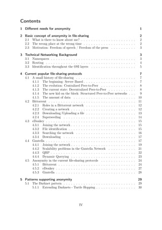 Contents
1 Diﬀerent needs for anonymity                                                                 1

2 Basic concept of anonymity in ﬁle-sharing                                                    2
  2.1 What is there to know about me? . . . . . . . . . . . . . . . . . . . . . .              2
  2.2 The wrong place at the wrong time . . . . . . . . . . . . . . . . . . . . .              2
  2.3 Motivation: Freedom of speech / Freedom of the press . . . . . . . . . .                 3

3 Technical Networking Background                                                              3
  3.1 Namespaces . . . . . . . . . . . . . . . . . . . . . . . . . . . . . . . . . .           3
  3.2 Routing . . . . . . . . . . . . . . . . . . . . . . . . . . . . . . . . . . . .          4
  3.3 Identiﬁcation throughout the OSI layers . . . . . . . . . . . . . . . . . .              5

4 Current popular ﬁle-sharing-protocols                                                         7
  4.1 A small history of ﬁle-sharing . . . . . . . . . . . . . . . . . . . . .     .   .   .    7
      4.1.1 The beginning: Server Based . . . . . . . . . . . . . . . . . .        .   .   .    7
      4.1.2 The evolution: Centralized Peer-to-Peer . . . . . . . . . . .          .   .   .    8
      4.1.3 The current state: Decentralized Peer-to-Peer . . . . . . . .          .   .   .    8
      4.1.4 The new kid on the block: Structured Peer-to-Peer networks             .   .   .    9
      4.1.5 The amount of data . . . . . . . . . . . . . . . . . . . . . .         .   .   .   10
  4.2 Bittorrent . . . . . . . . . . . . . . . . . . . . . . . . . . . . . . . .   .   .   .   11
      4.2.1 Roles in a Bittorrent network . . . . . . . . . . . . . . . . .        .   .   .   12
      4.2.2 Creating a network . . . . . . . . . . . . . . . . . . . . . . .       .   .   .   12
      4.2.3 Downloading/Uploading a ﬁle . . . . . . . . . . . . . . . . .          .   .   .   13
      4.2.4 Superseeding . . . . . . . . . . . . . . . . . . . . . . . . . .       .   .   .   14
  4.3 eDonkey . . . . . . . . . . . . . . . . . . . . . . . . . . . . . . . . .    .   .   .   15
      4.3.1 Joining the network . . . . . . . . . . . . . . . . . . . . . . .      .   .   .   15
      4.3.2 File identiﬁcation . . . . . . . . . . . . . . . . . . . . . . . .     .   .   .   15
      4.3.3 Searching the network . . . . . . . . . . . . . . . . . . . . .        .   .   .   16
      4.3.4 Downloading . . . . . . . . . . . . . . . . . . . . . . . . . .        .   .   .   17
  4.4 Gnutella . . . . . . . . . . . . . . . . . . . . . . . . . . . . . . . . .   .   .   .   17
      4.4.1 Joining the network . . . . . . . . . . . . . . . . . . . . . . .      .   .   .   19
      4.4.2 Scalability problems in the Gnutella Network . . . . . . . .           .   .   .   21
      4.4.3 QRP . . . . . . . . . . . . . . . . . . . . . . . . . . . . . . .      .   .   .   22
      4.4.4 Dynamic Querying . . . . . . . . . . . . . . . . . . . . . . .         .   .   .   23
  4.5 Anonymity in the current ﬁle-sharing protocols . . . . . . . . . . .         .   .   .   24
      4.5.1 Bittorrent . . . . . . . . . . . . . . . . . . . . . . . . . . . .     .   .   .   24
      4.5.2 eDonkey . . . . . . . . . . . . . . . . . . . . . . . . . . . . .      .   .   .   27
      4.5.3 Gnutella . . . . . . . . . . . . . . . . . . . . . . . . . . . . .     .   .   .   28

5 Patterns supporting anonymity                                                     29
  5.1 The Darknet pattern . . . . . . . . . . . . . . . . . . . . . . . . . . . . . 29
      5.1.1 Extending Darknets - Turtle Hopping . . . . . . . . . . . . . . . . 30




                                            IV
 