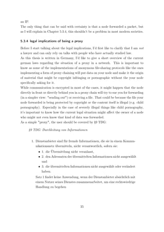 an IP.
The only thing that can be said with certainty is that a node forwarded a packet, but
as I will explain in Chapter 5.3.4, this shouldn’t be a problem in most modern societies.

5.3.4 legal implications of being a proxy

Before I start talking about the legal implications, I’d ﬁrst like to clarify that I am not
a lawyer and can only rely on talks with people who have actually studied law.
As this thesis is written in Germany, I’d like to give a short overview of the current
german laws regarding the situation of a proxy in a network. This is important to
know as some of the implementations of anonymous ﬁle-sharing protocols like the ones
implementing a form of proxy chaining will put data on your node and make it the origin
of material that might be copyright infringing or pornographic without the your node
speciﬁcally asking for it.
While communication is encrypted in most of the cases, it might happen that the node
directly in front or directly behind you in a proxy chain will try to sue you for forwarding
(in a simpler view: "sending out") or receiving a ﬁle. That could be because the ﬁle your
node forwarded is being protected by copyright or the content itself is illegal (e.g. child
pornography). Especially in the case of severely illegal things like child pornography,
it’s important to know how the current legal situation might aﬀect the owner of a node
who might not even know that kind of data was forwarded.
As a simple "proxy", the user should be covered by §9 TDG:

      §9 TDG: Durchleitung von Informationen


        1. Dienstanbieter sind für fremde Informationen, die sie in einem Kommu-
           nikationsnetz übermitteln, nicht verantwortlich, sofern sie:
             • 1. die Übermittlung nicht veranlasst,
             • 2. den Adressaten der übermittelten Informationen nicht ausgewählt
               und
             • 3. die übermittelten Informationen nicht ausgewählt oder verändert
               haben.
           Satz 1 ﬁndet keine Anwendung, wenn der Dienstanbieter absichtlich mit
           einem Nutzer seines Dienstes zusammenarbeitet, um eine rechtswiedrige
           Handlung zu begehen




                                            35
 