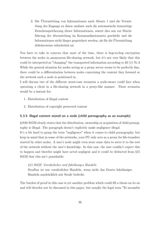 2. Die Übermittlung von Informationen nach Absatz 1 und die Vermit-
           tlung des Zugangs zu ihnen umfasst auch die automatische kurzzeitige
           Zwischenspeicherung dieser Informationen, soweit dies nur zur Durch-
           führung der übermittlung im Kommunikationsnetz geschieht und die
           Informationen nicht länger gespeichert werden, als für die Übermittlung
           üblicherweise erforderlich ist.

You have to take in concern that most of the time, there is hop-to-hop encryption
between the nodes in anonymous ﬁle-sharing network, but it’s not very likely that this
could be interpreted as "changing" the transported information according to §9 (1) Nr.3
While the general situation for nodes acting as a proxy server seems to be perfectly ﬁne,
there could be a diﬀerentiation between nodes concerning the content they forward or
the network such a node is positioned in.
I will discuss two of the diﬀerent worst-case scenarios a node-owner could face when
operating a client in a ﬁle-sharing network in a proxy-like manner. These scenarios
would be a lawsuit for:

  1. Distribution of illegal content

  2. Distribution of copyright protected content

5.3.5 illegal content stored on a node (child pornography as an example)

§184b StGB clearly states that the distribution, ownership or acquisition of child pornog-
raphy is illegal. The paragraph doesn’t explicitly make negligence illegal.
It’s a bit hard to grasp the term "negligence" when it comes to child pornography, but
keep in mind that in some of the networks, your PC only acts as a proxy for ﬁle-transfers
started by other nodes. A user’s node might even store some data to serve it to the rest
of the network without the user’s knowledge. In this case, the user couldn’t expect this
to happen and therefor might have acted negligent and it could be deducted from §15
StGB that this isn’t punishable:

     §15 StGB: Vorsätzliches und fahrlässiges Handeln
     Strafbar ist nur vorsätzliches Handeln, wenn nicht das Gesetz fahrlässiges
     Handeln ausdrücklich mit Strafe bedroht.

The burden of proof in this case is yet another problem which could ﬁll a thesis on its on
and will therefor not be discussed in this paper, but usually the legal term "Ei incumbit



                                           36
 