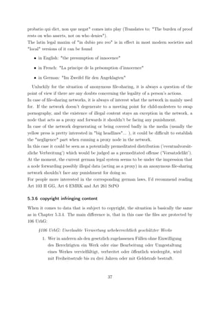 probatio qui dict, non que negat" comes into play (Translates to: "The burden of proof
rests on who asserts, not on who denies").
The latin legal maxim of "in dubio pro reo" is in eﬀect in most modern societies and
"local" versions of it can be found

   • in English: "the presumption of innocence"

   • in French: "La principe de la présomption d’innocence"

   • in German: "Im Zweifel für den Angeklagten"

   Unluckily for the situation of anonymous ﬁle-sharing, it is always a question of the
point of view if there are any doubts concerning the legality of a person’s actions.
In case of ﬁle-sharing networks, it is always of interest what the network in mainly used
for. If the network doesn’t degenerate to a meeting point for child-molesters to swap
pornography, and the existence of illegal content stays an exception in the network, a
node that acts as a proxy and forwards it shouldn’t be facing any punishment.
In case of the network degenerating or being covered badly in the media (usually the
yellow press is pretty interested in "big headlines"... ), it could be diﬃcult to establish
the "negligence" part when running a proxy node in the network.
In this case it could be seen as a potentially premeditated distribution (’eventualvorsät-
zliche Verbreitung’) which would be judged as a premeditated oﬀense (’Vorsatzdelikt’).
At the moment, the current german legal system seems to be under the impression that
a node forwarding possibly illegal data (acting as a proxy) in an anonymous ﬁle-sharing
network shouldn’t face any punishment for doing so.
For people more interested in the corresponding german laws, I’d recommend reading
Art 103 II GG, Art 6 EMRK and Art 261 StPO

5.3.6 copyright infringing content

When it comes to data that is subject to copyright, the situation is basically the same
as in Chapter 5.3.4. The main diﬀerence is, that in this case the ﬁles are protected by
106 UrhG:

     §106 UrhG: Unerlaubte Verwertung urheberrechtlich geschützter Werke
        1. Wer in anderen als den gesetzlich zugelassenen Fällen ohne Einwilligung
           des Berechtigten ein Werk oder eine Bearbeitung oder Umgestaltung
           eines Werkes vervielfältigt, verbreitet oder öﬀentlich wiedergibt, wird
           mit Freiheitsstrafe bis zu drei Jahren oder mit Geldstrafe bestraft.



                                            37
 