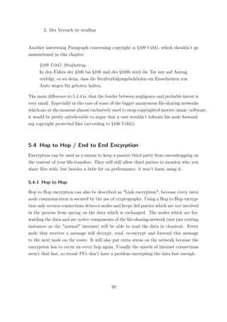 2. Der Versuch ist strafbar


Another interesting Paragraph concerning copyright is §109 UrhG, which shouldn’t go
unmentioned in this chapter:

     §109 UrhG: Strafantrag
     In den Fällen der §106 bis §108 und des §108b wird die Tat nur auf Antrag
     verfolgt, es sei denn, dass die Strafverfolgungsbehörden ein Einschreiten von
     Amts wegen für geboten halten.

The main diﬀerence to 5.3.4 is, that the border between negligence and probable intent is
very small. Especially in the case of some of the bigger anonymous ﬁle-sharing networks
which are at the moment almost exclusively used to swap copyrighted movies/music/software,
it would be pretty unbelievable to argue that a user wouldn’t tolerate his node forward-
ing copyright protected ﬁles (according to §106 UrhG).



5.4 Hop to Hop / End to End Encyrption
Encryption can be used as a means to keep a passive third party from eavesdropping on
the content of your ﬁle-transfers. They will still allow third parties to monitor who you
share ﬁles with, but besides a little hit on performance, it won’t harm using it.

5.4.1 Hop to Hop

Hop to Hop encryption can also be described as "Link encryption", because every intra
node communication is secured by the use of cryptography. Using a Hop to Hop encryp-
tion only secures connections between nodes and keeps 3rd parties which are not involved
in the process from spying on the data which is exchanged. The nodes which are for-
warding the data and are active components of the ﬁle-sharing-network (not just routing
instances on the "normal" internet) will be able to read the data in cleartext. Every
node that receives a message will decrypt, read, re-encrypt and forward this message
to the next node on the route. It will also put extra stress on the network because the
encryption has to occur on every hop again. Usually the speeds of internet connections
aren’t that fast, so recent PCs don’t have a problem encrypting the data fast enough.




                                           38
 