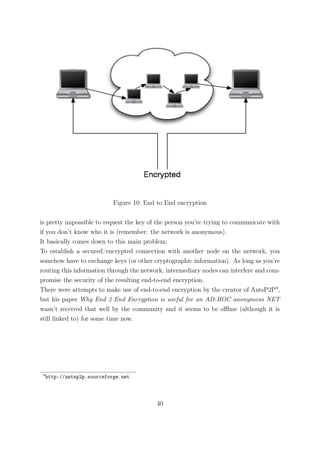 Figure 10: End to End encryption


is pretty impossible to request the key of the person you’re trying to communicate with
if you don’t know who it is (remember: the network is anonymous).
It basically comes down to this main problem:
To establish a secured/encrypted connection with another node on the network, you
somehow have to exchange keys (or other cryptographic information). As long as you’re
routing this information through the network, intermediary nodes can interfere and com-
promise the security of the resulting end-to-end encryption.
There were attempts to make use of end-to-end encryption by the creator of AntsP2P9 ,
but his paper Why End 2 End Encryption is useful for an AD-HOC anonymous NET
wasn’t received that well by the community and it seems to be oﬄine (although it is
still linked to) for some time now.




 9
     http://antsp2p.sourceforge.net




                                           40
 