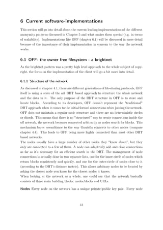 6 Current software-implementations
This section will go into detail about the current leading implementations of the diﬀerent
anonymity patterns discussed in Chapter 5 and what makes them special (e.g. in terms
of scalability). Implementations like OFF (chapter 6.1) will be discussed in more detail
because of the importance of their implementation in concern to the way the network
works.


6.1 OFF- the owner free ﬁlesystem - a brightnet
As the brightnet pattern was a pretty high level approach to the whole subject of copy-
right, the focus on the implementation of the client will go a bit more into detail.

6.1.1 Structure of the network

As discussed in chapter 4.1, there are diﬀerent generations of ﬁle-sharing protocols, OFF
itself is using a state of the art DHT based approach to structure the whole network
and the data in it. The only purpose of the DHT structure in OFF is to store and
locate blocks. According to its developers, OFF doesn’t represent the "traditional"
DHT approach when it comes to the initial formed connections when joining the network.
OFF does not maintain a regular node structure and there are no deterministic circles
or chords. This means that there is no "structured" way to create connections inside the
oﬀ network, the network becomes connected arbitrarily as nodes search for blocks. This
mechanism bares resemblance to the way Gnutella connects to other nodes (compare
chapter 4.4). This leads to OFF being more highly connected than most other DHT
based networks.
The nodes usually have a large number of other nodes they "know about”, but they
only are connected to a few of them. A node can adaptively add and close connections
as far as it’s necessary for an eﬃcient search in the DHT. The management of node
connections is actually done in two separate lists, one for the inner-circle of nodes which
return blocks consistently and quickly, and one for the outer-circle of nodes close to it
(according to the DHT’s distance metric). This allows arbitrary nodes to be located by
asking the closest node you know for the closest nodes it knows.
When looking at the network as a whole, one could say that the network basically
consists of three main building blocks: nodes,blocks and URLs.

Nodes Every node on the network has a unique private/public key pair. Every node



                                            41
 