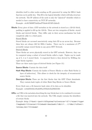 identiﬁes itself to other nodes sending an ID, generated by using the SHA-1 hash
     function on its public key. This ID is the logical identiﬁer which will help structure
     the network. The IP address of the node is only the "physical" identiﬁer which is
     needed to have connectivity on TCP/IP networks.
     Example: c4c3b73899f753a92aaf77b8e6c507497c34ded5

Blocks Every piece of data AND metadata in the network is stored as a 128 kb block,
     padding is applied to ﬁll up the 128 kb. There are two categories of blocks: stored
     blocks and derived blocks. They diﬀer only in their access mechanism but look
     completely alike to a third party.
     Stored Blocks
     Stored blocks are accessed associatively using their ID as an access key. Because
     these keys are always 160 bit SHA-1 hashes. There can be a maximum of 2160
     accessible unique stored blocks in any given OFF Network.
     Derived Blocks
     These blocks are never physically stored in the OFF network. However, they can
     be computed using a subset of stored blocks called a tuple. Tuples can be made
     up of 3, 4 or 5 stored block. A requested block is then derived by XORing the
     tuple blocks together.
     There are three main types of derived blocks (see Figure 11):

     Source Blocks Contain the data itself
     Hash Map Blocks Contain the hashes of Source Blocks or other Hash blocks (a
         layer of indirection). This allows to check for the integrity of reconstructed
         source blocks
     Descriptor Blocks These are the ﬁrst blocks that the OFF Client downloads.
         They contain hash tuples of either Hash Map Blocks or Source Blocks

     Every block uses a 40 character hash value of its data as its identiﬁer.
     Example: eee6a6b9c6dcc6ba6d9ba1859a8ed3a2926d53f4

URLs an URL is the metadata describing the way blocks have to be combined to recreate
    a ﬁle that was inserted into the network. The URL simply contains the identiﬁers
    of certain blocks
    Example: http://<host>:<port>/offsystem/<urlversion=’v2’>/<mime>/<type>
    /<maphash>/<filesize>/<filehash><deschash>/<dh1>/<...>/<dhn>/<offset>:
    <stream_len>/<filename>



                                           42
 