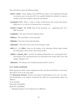 This will tell the client the following things:

<host>:<port> Upon clicking, send a HTTP get request to the application listening
    on the given port on the given PC (it is possible (disabled by default) to control a
    machine other than localhost using this mechanism)

<urlversion=’v2’> This is a link in version 2 link format (the current link format,
     diﬀerences to v1 will not be discussed due to relevance)

<mime>/<type> The MIME Type of the download, e.g. /application/pdf/ for a
   PDF document

<maphash> The hash of the ﬁrst hashmap block

<ﬁlesize> The total ﬁlesize of the download

<ﬁlehash> The hash of the ﬁnal download

<deschash> The hash of the result of the descriptor tuple

<dh1>/<...>/<dhn> those are the hashes of the descriptor blocks which contain
    the information about all the other blocks needed

<oﬀset>:<stream_len> used for the splitting information of a concatenated store.
    The details on the concatenated store are described in the Scaling OFF under load
    chapter (chapter 6.1.7)

<ﬁlename> The ﬁlename the resulting download will be saved as

6.1.2 Cache and Bucket

Before going into detail, a short explanation of the term Hamming Distance is necessary,
this will be of use in the next pages:
The Hamming distance between two strings of equal length (in our case: the client-
and blockhashes) is the number of positions for which the corresponding symbols are
diﬀerent.
As an example:
Client ID: abcdef12345
Block ID: abcdef99345
–> Hamming distance of 2 (2 characters are diﬀerent)




                                             44
 