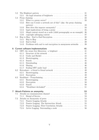 5.2   The Brightnet pattern . . . . . . . . . . . . . . . . . . . . . . . . . . . .                                   31
         5.2.1 the legal situation of brightnets . . . . . . . . . . . . . . . . . . .                                   32
   5.3   Proxy chaining . . . . . . . . . . . . . . . . . . . . . . . . . . . . . . . .                                  33
         5.3.1 What is a proxy server? . . . . . . . . . . . . . . . . . . . . . . .                                     33
         5.3.2 How can I create a network out of this? (aka: the proxy chaining
                pattern) . . . . . . . . . . . . . . . . . . . . . . . . . . . . . . . .                                 33
         5.3.3 How does this improve anonymity? . . . . . . . . . . . . . . . . .                                        34
         5.3.4 legal implications of being a proxy . . . . . . . . . . . . . . . . .                                     35
         5.3.5 illegal content stored on a node (child pornography as an example)                                        36
         5.3.6 copyright infringing content . . . . . . . . . . . . . . . . . . . . .                                    37
   5.4   Hop to Hop / End to End Encyrption . . . . . . . . . . . . . . . . . . . .                                      38
         5.4.1 Hop to Hop . . . . . . . . . . . . . . . . . . . . . . . . . . . . . .                                    38
         5.4.2 End to End . . . . . . . . . . . . . . . . . . . . . . . . . . . . . .                                    39
         5.4.3 Problems with end to end encryption in anonymous networks . .                                             39

6 Current software-implementations                                                                                       41
  6.1 OFF- the owner free ﬁlesystem - a brightnet        .   .   .   .   .   .   .   .   .   .   .   .   .   .   .   .   41
      6.1.1 Structure of the network . . . . . . .       .   .   .   .   .   .   .   .   .   .   .   .   .   .   .   .   41
      6.1.2 Cache and Bucket . . . . . . . . . . .       .   .   .   .   .   .   .   .   .   .   .   .   .   .   .   .   44
      6.1.3 Bootstrapping . . . . . . . . . . . . .      .   .   .   .   .   .   .   .   .   .   .   .   .   .   .   .   45
      6.1.4 Search . . . . . . . . . . . . . . . . .     .   .   .   .   .   .   .   .   .   .   .   .   .   .   .   .   45
      6.1.5 Downloading . . . . . . . . . . . . .        .   .   .   .   .   .   .   .   .   .   .   .   .   .   .   .   46
      6.1.6 Sharing . . . . . . . . . . . . . . . .      .   .   .   .   .   .   .   .   .   .   .   .   .   .   .   .   46
      6.1.7 Scaling OFF under load . . . . . . .         .   .   .   .   .   .   .   .   .   .   .   .   .   .   .   .   46
  6.2 Retroshare - a friend to friend network . . .      .   .   .   .   .   .   .   .   .   .   .   .   .   .   .   .   49
      6.2.1 Bootstrapping . . . . . . . . . . . . .      .   .   .   .   .   .   .   .   .   .   .   .   .   .   .   .   49
      6.2.2 Encryption . . . . . . . . . . . . . .       .   .   .   .   .   .   .   .   .   .   .   .   .   .   .   .   49
  6.3 Stealthnet - Proxychaining . . . . . . . . . .     .   .   .   .   .   .   .   .   .   .   .   .   .   .   .   .   49
      6.3.1 Bootstrapping . . . . . . . . . . . . .      .   .   .   .   .   .   .   .   .   .   .   .   .   .   .   .   50
      6.3.2 Encryption . . . . . . . . . . . . . .       .   .   .   .   .   .   .   .   .   .   .   .   .   .   .   .   50
      6.3.3 Search . . . . . . . . . . . . . . . . .     .   .   .   .   .   .   .   .   .   .   .   .   .   .   .   .   50
      6.3.4 "Stealthnet decloaked" . . . . . . . .       .   .   .   .   .   .   .   .   .   .   .   .   .   .   .   .   51

7 Attack-Patterns on anonymity                                                                                           53
  7.1 Attacks on communication channel . . . . . . . .               .   .   .   .   .   .   .   .   .   .   .   .   .   53
      7.1.1 Denial of Service . . . . . . . . . . . . . .            .   .   .   .   .   .   .   .   .   .   .   .   .   53
  7.2 Attacks on Anonymity of peers . . . . . . . . . .              .   .   .   .   .   .   .   .   .   .   .   .   .   54
      7.2.1 Passive Logging Attacks . . . . . . . . . .              .   .   .   .   .   .   .   .   .   .   .   .   .   54
      7.2.2 Passive Logging: The Intersection Attack .               .   .   .   .   .   .   .   .   .   .   .   .   .   55
      7.2.3 Passive Logging: Flow Correlation Attacks                .   .   .   .   .   .   .   .   .   .   .   .   .   55
      7.2.4 Active Logging: Surrounding a node . . .                 .   .   .   .   .   .   .   .   .   .   .   .   .   56




                                             V
 