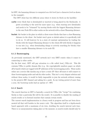 In OFF, the hamming distance is computed on a bit level (not a character level as shown
in the example).
   The OFF client has two diﬀerent areas where it stores its block on the harddisc:

cache every block that is downloaded or inserted is being placed in the blockcache. it
     grows according to the need for more space (e.g. when starting new downloads)
     and needs to be "trimmed" by moving blocks with the biggest Hamming distance
     to the own Node ID to other nodes on the network with a closer Hamming distance.

bucket the bucket is the place in which a client stores blocks that have a close Hamming
     distance to the client. the bucket won’t grow or shrink unless it is speciﬁcally told
     to do so. It will however be in a state of constant optimization by trading the
     blocks with the largest Hamming distance to the clients ID with blocks it happens
     to run into (e.g. when downloading things or actively searching for blocks) that
     have a smaller Hamming distance to its node ID.

6.1.3 Bootstrapping

As previously mentioned, the OFF network isn’t very DHT centric when it comes to
connecting to other nodes.
On the ﬁrst start, OFF will pay attention to a ﬁle called local_URLs.txt. This ﬁle
contains URLs to public domain ﬁles (e.g. the copyrightable numbers paper on which
oﬀ is based) which are tagged with IP addresses of the bootstrapping nodes. These nodes
either use a service like dyndns.org or have a static IP. Once oﬀ starts it will connect to
these bootstrapping nodes and ask for other nodes. This isn’t a very elegant solution and
without these nodes, it would be fairly impossible to join the network without coming
to the projects IRC channel and asking for a push. In my testing period of more than
a year, the bootstrap nodes had an uptime of >99%

6.1.4 Search

The search function in OFF is basically a search for URLs (the "recipe" for combining
blocks so that a particular ﬁle will be the result). It is possible to disable the sending of
search results or to forward searches that contain certain words.
The current search implementation is a heavy work in progress and has not been docu-
mented all that well besides in the source code. The algorithm itself is a depth-search
based approach with a maximum of six tries, doubling the search interval each time.
There is no anonymization taking place at the moment, so search results should only be



                                             45
 