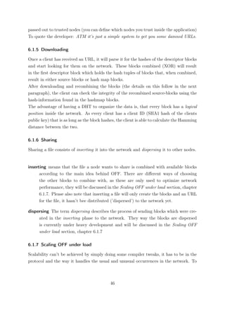 passed out to trusted nodes (you can deﬁne which nodes you trust inside the application)
To quote the developer: ATM it’s just a simple system to get you some damned URLs.

6.1.5 Downloading

Once a client has received an URL, it will parse it for the hashes of the descriptor blocks
and start looking for them on the network. These blocks combined (XOR) will result
in the ﬁrst descriptor block which holds the hash tuples of blocks that, when combined,
result in either source blocks or hash map blocks.
After downloading and recombining the blocks (the details on this follow in the next
paragraph), the client can check the integrity of the recombined source-blocks using the
hash-information found in the hashmap blocks.
The advantage of having a DHT to organize the data is, that every block has a logical
position inside the network. As every client has a client ID (SHA1 hash of the clients
public key) that is as long as the block hashes, the client is able to calculate the Hamming
distance between the two.

6.1.6 Sharing

Sharing a ﬁle consists of inserting it into the network and dispersing it to other nodes.


inserting means that the ﬁle a node wants to share is combined with available blocks
      according to the main idea behind OFF. There are diﬀerent ways of choosing
      the other blocks to combine with, as these are only used to optimize network
      performance, they will be discussed in the Scaling OFF under load section, chapter
      6.1.7. Please also note that inserting a ﬁle will only create the blocks and an URL
      for the ﬁle, it hasn’t bee distributed (’dispersed’) to the network yet.

dispersing The term dispersing describes the process of sending blocks which were cre-
     ated in the inserting phase to the network. They way the blocks are dispersed
     is currently under heavy development and will be discussed in the Scaling OFF
     under load section, chapter 6.1.7

6.1.7 Scaling OFF under load

Scalability can’t be achieved by simply doing some compiler tweaks, it has to be in the
protocol and the way it handles the usual and unusual occurrences in the network. To



                                            46
 