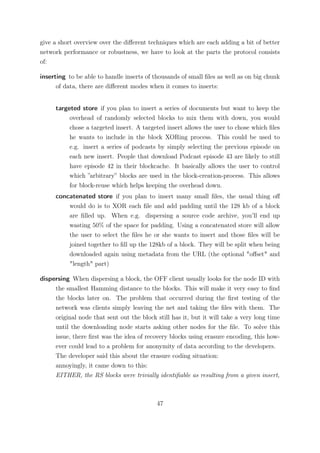 give a short overview over the diﬀerent techniques which are each adding a bit of better
network performance or robustness, we have to look at the parts the protocol consists
of:

inserting to be able to handle inserts of thousands of small ﬁles as well as on big chunk
      of data, there are diﬀerent modes when it comes to inserts:


     targeted store if you plan to insert a series of documents but want to keep the
          overhead of randomly selected blocks to mix them with down, you would
          chose a targeted insert. A targeted insert allows the user to chose which ﬁles
          he wants to include in the block XORing process. This could be used to
          e.g. insert a series of podcasts by simply selecting the previous episode on
          each new insert. People that download Podcast episode 43 are likely to still
          have episode 42 in their blockcache. It basically allows the user to control
          which ”arbitrary” blocks are used in the block-creation-process. This allows
          for block-reuse which helps keeping the overhead down.
     concatenated store if you plan to insert many small ﬁles, the usual thing oﬀ
         would do is to XOR each ﬁle and add padding until the 128 kb of a block
         are ﬁlled up. When e.g. dispersing a source code archive, you’ll end up
         wasting 50% of the space for padding. Using a concatenated store will allow
         the user to select the ﬁles he or she wants to insert and those ﬁles will be
         joined together to ﬁll up the 128kb of a block. They will be split when being
         downloaded again using metadata from the URL (the optional "oﬀset" and
         "length" part)

dispersing When dispersing a block, the OFF client usually looks for the node ID with
     the smallest Hamming distance to the blocks. This will make it very easy to ﬁnd
     the blocks later on. The problem that occurred during the ﬁrst testing of the
     network was clients simply leaving the net and taking the ﬁles with them. The
     original node that sent out the block still has it, but it will take a very long time
     until the downloading node starts asking other nodes for the ﬁle. To solve this
     issue, there ﬁrst was the idea of recovery blocks using erasure encoding, this how-
     ever could lead to a problem for anonymity of data according to the developers.
     The developer said this about the erasure coding situation:
     annoyingly, it came down to this:
     EITHER, the RS blocks were trivially identiﬁable as resulting from a given insert,



                                           47
 