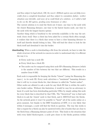 and thus subject to legal attack, OR, the insert+RSblock system was not fully recov-
     erable from a completed download, and thus subject to cumulative failure. neither
     situation was tolerable, and none of us could think of a solution. so I called a halt
     to dev on the RS system, pending some brainwave or other.
     The current solution is to send the block out 3 times: one time to the node with
     the closest Hamming distance, one time to the fastest known node, one time to
     the node with the longest known uptime.
     Another thing which is beneﬁcial to the networks scalability is the way the net-
     work cleans itself. Once a client has been asked for a certain block often enough,
     it realizes that there is a block that seems to have a close hamming distance to
     itself and therefor should belong to him. This will lead the client to look for the
     block itself and download it into his bucket.

downloading When a node is downloading a ﬁle from the network, we have to take the
    whole structure of the network in concern in order to understand why it is eﬃcient
    the way it is.
        • Every node has a node ID.
        • Every block has a block ID.
        • Two nodes can be compared using their node ID’s Hamming distances (which
          is the number of bits between the two that are diﬀerent. This results in a
          number from 0-160)
     Each node is responsible for keeping the blocks "closest" (using the Hamming dis-
     tance.) to its node ID. Every node advertises a "maximum" hamming distance
     that it will try to retain blocks for, that distance is called the "bucket radius".
     Other nodes are allowed to ask a node for any block ID that is within the node’s
     own bucket radius. Without this limitation, it would be easy for an adversary to
     know if a node has been downloading particular URLs by simply asking this node
     for every block that is described by that URL. The "theoretical" way to ﬁnd each
     block is to ask the ’closest’ node to that block, and it SHOULD have the blocks.
     As the network grows it won’t be possible to "know" all of the nodes online at a
     given moment, but thanks to the DHT foundation of OFF, it is very likely that
     within 3 messages, a node will ﬁnd the block in question. The way this works is
     that a request for a block can also be answered with a list of nodes that are close to
     the block from a Hamming distance point of view. This leads to the situation that
     with every failed block-request, a node gets closer to the blocks position within



                                           48
 