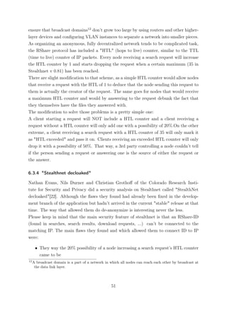 ensure that broadcast domains12 don’t grow too large by using routers and other higher-
layer devices and conﬁguring VLAN instances to separate a network into smaller pieces.
As organizing an anonymous, fully decentralized network tends to be complicated task,
the RShare protocol has included a "HTL" (hops to live) counter, similar to the TTL
(time to live) counter of IP packets. Every node receiving a search request will increase
the HTL counter by 1 and starts dropping the request when a certain maximum (35 in
Stealthnet v 0.81) has been reached.
There are slight modiﬁcation to that scheme, as a simple HTL counter would allow nodes
that receive a request with the HTL of 1 to deduce that the node sending this request to
them is actually the creator of the request. The same goes for nodes that would receive
a maximum HTL counter and would by answering to the request debunk the fact that
they themselves have the ﬁles they answered with.
The modiﬁcation to solve those problems is a pretty simple one:
A client starting a request will NOT include a HTL counter and a client receiving a
request without a HTL counter will only add one with a possibility of 20%.On the other
extreme, a client receiving a search request with a HTL counter of 35 will only mark it
as "HTL exceeded" and pass it on. Clients receiving an exceeded HTL counter will only
drop it with a possibility of 50%. That way, a 3rd party controlling a node couldn’t tell
if the person sending a request or answering one is the source of either the request or
the answer.

6.3.4 "Stealthnet decloaked"

Nathan Evans, Nils Durner and Christian Grothoﬀ of the Colorado Research Insti-
tute for Security and Privacy did a security analysis on Stealthnet called "StealthNet
decloaked"[22]. Although the ﬂaws they found had already been ﬁxed in the develop-
ment branch of the application but hadn’t arrived in the current "stable" release at that
time. The way that allowed them do de-anonymize is interesting never the less.
Please keep in mind that the main security feature of stealthnet is that an RShare-ID
(found in searches, search results, download requests, ...) can’t be connected to the
matching IP. The main ﬂaws they found and which allowed them to connect ID to IP
were:

      • They way the 20% possibility of a node increasing a search request’s HTL counter
        came to be
12
     A broadcast domain is a part of a network in which all nodes can reach each other by broadcast at
      the data link layer.




                                                   51
 