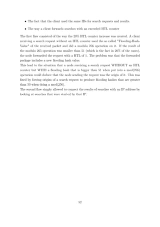 • The fact that the client used the same IDs for search requests and results.

   • The way a client forwards searches with an exceeded HTL counter

The ﬁrst ﬂaw consisted of the way the 20% HTL counter increase was created. A client
receiving a search request without an HTL counter used the so called "Flooding-Hash-
Value" of the received packet and did a modulo 256 operation on it. If the result of
the modulo 265 operation was smaller than 51 (which is the fact in 20% of the cases),
the node forwarded the request with a HTL of 1. The problem was that the forwarded
package includes a new ﬂooding hash value.
This lead to the situation that a node receiving a search request WITHOUT an HTL
counter but WITH a ﬂooding hash that is bigger than 51 when put into a mod(256)
operation could deduce that the node sending the request was the origin of it. This was
ﬁxed by forcing origins of a search request to produce ﬂooding hashes that are greater
than 50 when doing a mod(256).
The second ﬂaw simply allowed to connect the results of searches with an IP address by
looking at searches that were started by that IP.




                                          52
 
